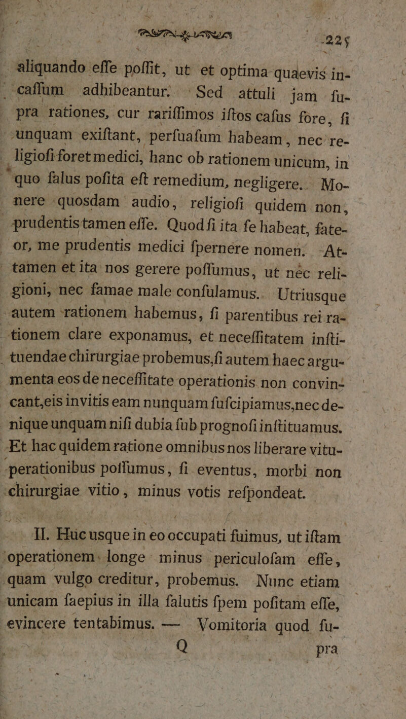 i-e E AM i Ea | | 925 9 pra rationes, cur rariffimos iftos cafus fore, fi unquam exiftant, perfaafum habeam, nec re- ligiofi foret medici, hanc ob rationem unicum, in gioni, nec famae male confülamus.. Utriusque * 'chirurgiae vitio, minus votis refpondeat. 1I. Hucusque in eo occupati fuimus, ut iftam ;operationem: longe: minus periculofam effe, Q ; pra