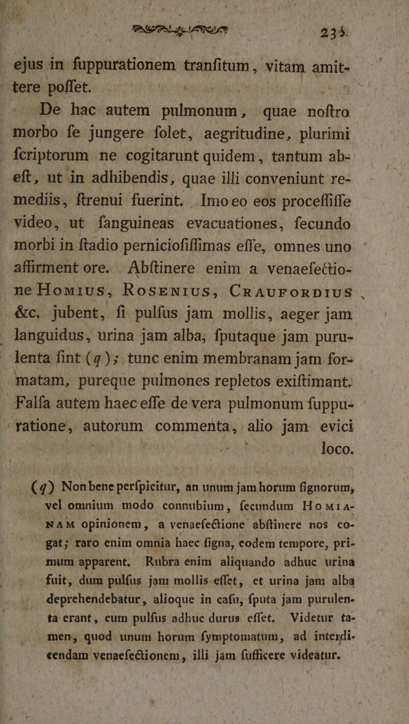 ejus in fuppurationem tranfitum , vitam amit- tere poffet. igo d NND R04 (H5 okiun De hac autem pulmonum, quae noftro Hac fe jungere folet, aegritudine, plurimi Ícriptorum. ne cogitarunt quidem, tantum ab- eft, ut in adhibendis, quae illi conveniunt re- mediis, ftrenui fuerint. Imoeo eos proceffitfe video, ut fanguineas evacuationes, fecundo morbi in ftadio perniciofiffimas effe, omnes uno affirment ore. Abftinere enim a venaefedio- neHowius, RosEeNriUS, CRAUFORDIUS &amp;c. jubent, fi pulfus jam mollis, aeger jam. languidus, urina jam alba; fputaque jam puru- ' lenta fint (7); tunc enim membranam jam for- matam, pureque pulmones repletos exiftimant. - Falfa autem haec effe de vera pulmonum fuppu- ratione, autorum commenta, alio jam evici loco. (4) Nonbene perfpicitur, an unum jam horum fignorum, vel omnium modo connubium, fecundum Ho wMta- NAM opinionem, a venaefe&amp;tione abílinere nos co- gat; raro enim omnia haec figna, eodem tempore, pri- mum apparent. Rubra enim aliquando adhuc urina fuit, dum pulfus jam mollis effet, et urina jam alba ;. deprehendebatur, alioque in cafu, fputa jam purulen- — tà erant, cum pulfus adhuc durus. effet, Videtur ta- . men, quod unut horum fymptomatum, ad interdi- «endam venaefe&amp;tionem, illi jam fufficere videatur.