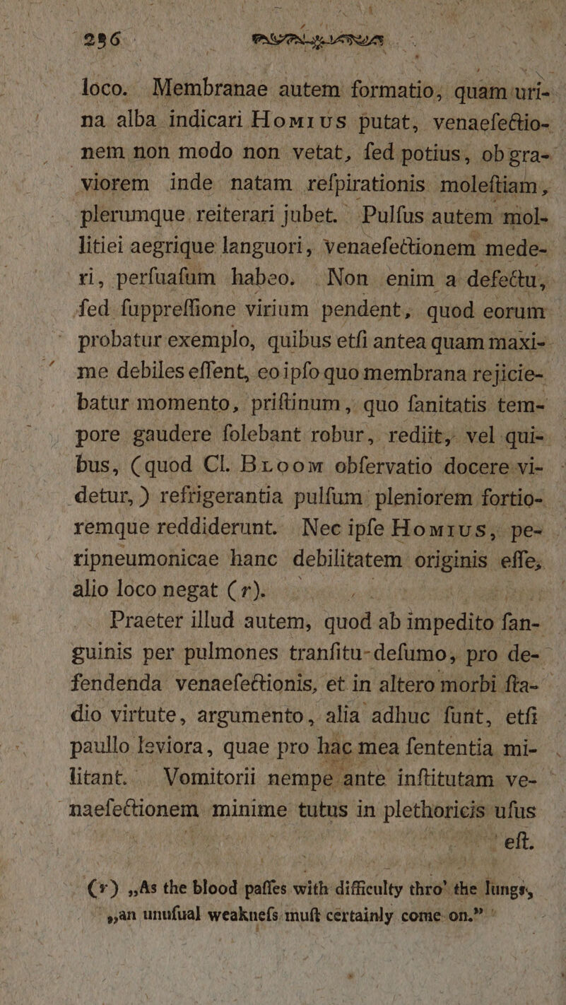 S t ; j E dn My A^ . ) f1  E ^» Ti Y S86. PASADA 0 loco. Membranae autem formatio; quam uri-- na alba indicari How1vs putat, venaefectio- nem non modo non vetat, fed potius, ob gra- .Viorem inde natam refpirationis moleftiam y plerumque. reiterari jubet. ' Pulfus autem mol- litiei aegrique languori , venaefettionem. mede- i, perfuafum habeo. . Non enim. a defectu, fd fuppreffione virium pendent, quod eorum ' probatur exemplo, quibus etfi antea quam maxi-- me debiles effent, eoipfo quo membrana rejicie- batur momento, priftinum ,. quo fanitatis tem- pore gaudere folebant robur, rediit, vel qui-. bus, (quod Cl. Broomw obfervatio docere vi- detur, ) refrigerantia pulfum: pleniorem fortio- remque reddiderunt. Necipfe Howrus, pe- . ripneumonicae hanc debilitatem. originis effe, alio loco negat ( r). p Praeter illud autem, quod ab impedito ipt guinis per pulmones tranfitu- defüumo, pro de- fendenda venaefe&amp;tionis, et in altero morbi fta- dio virtute, argumento, alia adhuc funt, etfi paullo leviora, quae pro hac mea fententia mi- litant. | Vomitorii nempe ante inftitutam ve- naefe&amp;ionem minime tutus in plethoricis ufus * | Vea ft €*) ,As the blood paffes vwitedimcealty thro' the Jungs, ,an unufua) weaknefs.muft certainly come on. '