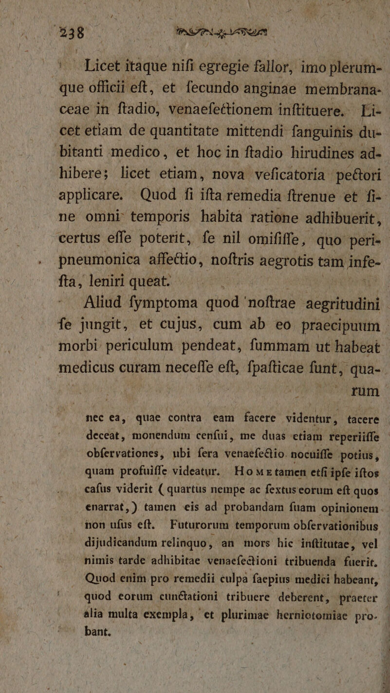 --Licet itáque nifi egregie fallor, imo plerum- que officii eft, et. fecundo anginae membrana- ceae in ftadio, venaefettionem inftituere.- Es: cet etiam de quantitate mittendi fanguinis du- bitanti medico, et hoc in ftadio hirudines ad- hibere; licet etiam, nova veficatoria pe&amp;ori applicare. Quod fi ifta remedia ftrenue et fi- ne omni: temporis habità ratione adhibuerit, certus effe poterit, fe nil omififfe, quo peri- pneumonica affectio, noftris aegrotis tam iom fta, leniri queat. : Aliud fymptoma quod noftrae aegritudini fe jungit, et cujus, cum ab eo praecipuum morbi: periculum. pendeat, fummam ut habeat medicus curam neceffe eft, fpafticae funt, qua-. 2 | orem nec ea, quae contra eam facere videntur , tacere deceat, monendum ceníui, me duas etiam reperiiffe obíervationes, ubi fera venaefeclio. nocuiffe potius , quam profuiffe videatur. Howrtamen etfi ipfe iftos cafus viderit ( quartus nempe ac fextuseorum eft quos enarrat,) tamen eis ad probandam fuam opinionem. non ufus eft. Futurorum. temporum obfervationibus. dijudicandum relinquo , an mors hic inftitutae, vel nimis tarde adhibitae venaefectioni tribuenda fuerit, Quod enim pro remedii culpa faepius medici habeant, quod eorum cunctationi tribuere deberent, praeter |. alia multa exempla, et plurimae herniotomiae pro- | bant.