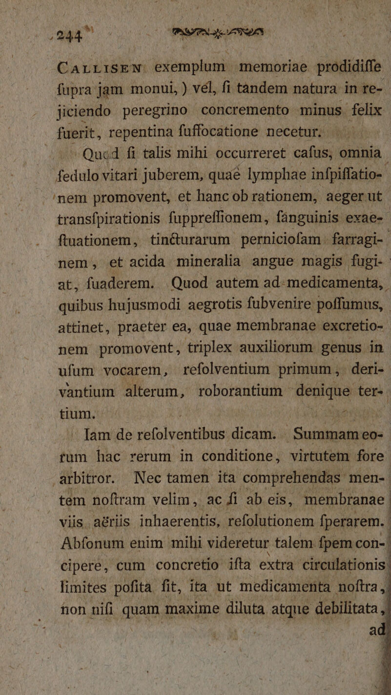 CALLISEN: exemplum. memoriae prodidiffe fupra jam monui, ) vél, fi tandem natura in re- jiciendo peregrino concremento minus felix fuerit, repentina fuffocatione necetur. 5 Quod fi talis mihi occurreret cafus, omnia. fedulo vitari juberem, quae lymphae infpiffatio- -nem promovent, et hancob rationem, aeger ut transfpirationis fuppreffionem : fanguinis exae- ftuationem, tincturarum. perniciofam - farragi- nem, et acida mineralia angue magis fugi- at, fuaderem. | Quod autem ad- medicamenta, quibus hujusmodi aegrotis fubvenire poffumus, attinet, praeter ea, quae membranae excretio- nem promovent, triplex auxiliorum genus in ufum vocarem, refolventium primum , deri- vantium alterum, roborantium ioi ter. tium. | MAE  lam de refolventibus dicam. : Sus tum hac rerum in conditione, virtutem fore arbitror. Nec tamen ita comprehendas men-. tem noftram velim, ac fi ab eis, membranae. viis. aériis inhaerentis, refolutionem Íperarem. | Abfonum enim mihi videretur. talem fpem con- | cipere, cum concretio ifta extra. circulationis: limites pofita fit, ita ut medicamenta noftra fion uifi quam maxime diluta atque debilitata , : a