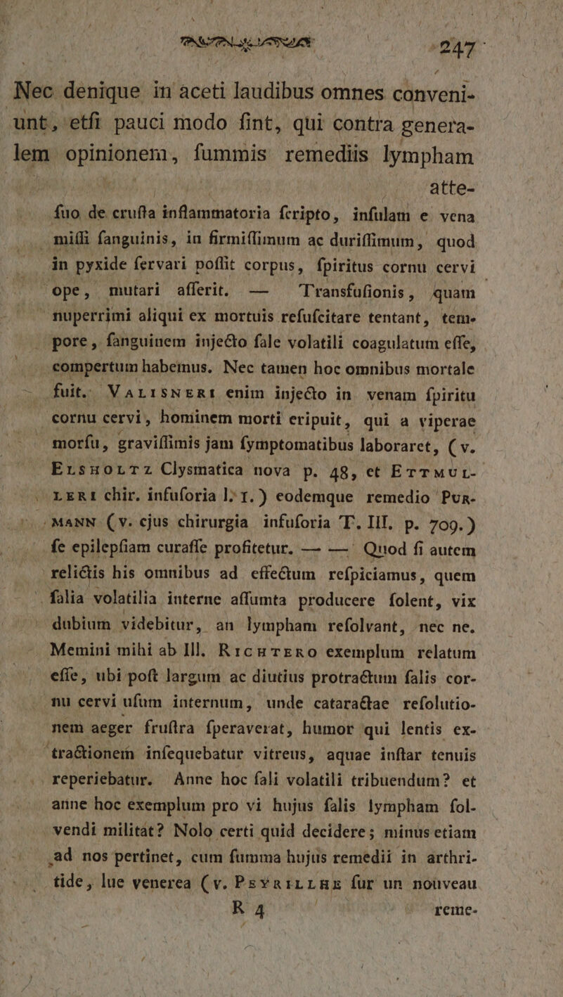 Á£ uW atte- fuo de. crufla ip dsamátoria fcripto, infulam e vena in pyxide fervari poflit corpus, fpiritus cornu cervi ope, mutari afferit. — — Transfufionis, quam pore, fanguinem inje&amp;o fale volatili coagulatum effe, fuit. VarrsNERmt enim inje&amp;o in. venam fpiritu cornu cervi, honiinem morti eripuit, qui a viperae moríu, graviílimis jam (ymptomatibus laboraret, v. ErsuHorTz Clysmatica nova p. 48, et ETTMUL- LERI chir. infuforia ]; 1.) eodemque remedio Pun. fe epilepfiam curaffe profitetur, — — . Quod fi autem relictis his omnibus ad effe&amp;um reípiciamus, quem dubium videbitur , an lympham refolvant, nec ne. Memini mihi ab Ill. Rrcu ERO exemplum relatum effe, ubi poft largum ac diutius protractum falis cor- nu cervi ufum internum, unde catara&amp;ae refolutio- reperiebatur. Anne hoc fali volatili tribuendum? et anne hoc exemplum pro vi hujus falis lympham fol. vendi militat? Nolo certi quid decidere; minus etiam tide, lue venerea (v. PsvarrLmHx fur un nouveau