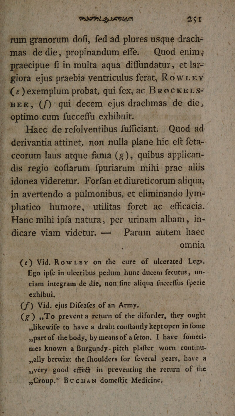 *. CAT La VUA ast qum granorum dofi, fed ad plures usque drach- mas de die, propinandum effe. | Quod enim; gnaecipue fi in multa aqua diffundatur, et lar- | giora ejus praebia ventriculus ferat, Rowrxv T e )exemplum probat, qui fex, ac B QCKELS- .BEE, (f) qui decem ejus drachmas de die, optimo .cum fucceffu exhibuit. » Haec de refolventibus füfficiant. Quod ad ceorum laus atque fama (g), quibus applican- in avertendo a pulmonibus, et eliminando lym- phatico humore, utilitas foret ac efficacia. omnia  Vid. Rowtsgv on the cure of ulcerated Lis. Ego ipfe in ulceribus pedum hunc ducem fecutus, un- ciam integram de ad non fine and (UEM fpecie ' exhibui, -— Cf) Vid. ejus Difeafes of an Army. (2) To preventa return of the diforder, they ought ,likewife to have a drain conftantly keptopen in fome | ,partof the body, by meansof a feton. I have fometi- mes known a Burgundy- pitch. plafter. worn continu. ally betwixt the fhoulders for feveral years, have a very good effe&amp; in preventing the return of the ,Croup. BuczaN domeftic Medicine. |