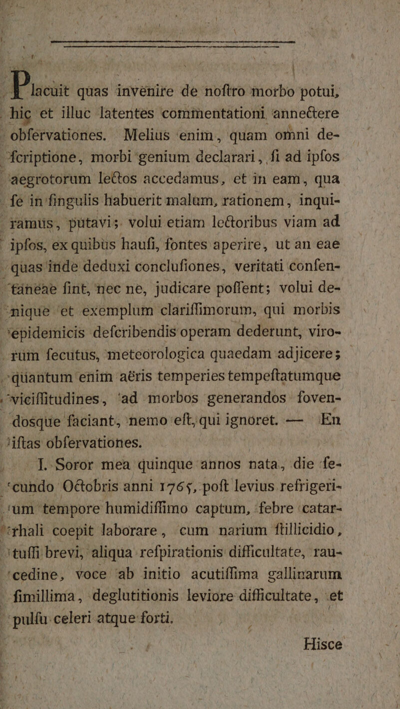 Vo ; Puoi quas invenire de noftro morbo potui, hic et illuc latentes commentationi. snnedere - obfervationes. Melius enim, quam omni de- fcriptione, morbi genium declarari, fi ad ipfos Jaegrotorum le&amp;os accedamus, et in eam, qua . fe in fingulis habuerit malam, rationem , inqui- : amus, putavi; volui etiam le&amp;oribus viam ad | ' ipfos, ex quibus haufi, fontes aperire, ut an eae / quas inde deduxi conclufiones, veritati confen- tineae fint, nec ne, judicare poffent; volui de- ^nique et exemplum clariffimorum, qui morbis *epidemicis defcribendis operam dederunt, viro- . fum fecutus, meteorologica quaedam ad]icere; - ^quantum enim aéris temperies tempeftatumque |viciffitudines , 'ad morbos generandos foven- . dosque faciant, nemo eft, qui ignoret. — En .Jiftas obfervationes. I. Soror mea quinque annos Datà; die 'fe- *cundo Octobris anni 1765, poft levius refrigeri- | um. tempore humidiffimo captum, «febre 'catar- T 'fhali coepit laborare, cum narium ftillicidio , tuffi: brevi, aliqua refpirationis difficultate, rau- 'cedine, voce ab initio acutiffima gallinarum fimillima, deglutitionis leviore GHHANUA et opulíu. celeri atque forti. ri Hisce