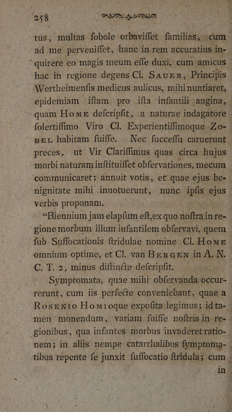 PC 'ad.me perveniffet, hanc in rem accuratius in- 'quirere eo magis meum effe duxi, cum amicus - hac in regione degens Cl. SAUER, Principis | Werth eimenfis medicus aulicus, mihi: nuntiaret, - epidemiam iftam pro ifta infantili ,angina, quam Hot defcripfit, a naturae indagatore / folertiffio Viro Cl. Experientiffimoque Zo- pEL habitam fuiffe. | Nec fücceffu caruerunt preces, ut Vir Clariffimus quas circa hujus - morbi naturam inftituiffet obfervationes, mecum communicaret; annuit votis, et quae ejus be- . nignitate mihi innotuerunt, nunc ipfis. id verbis proponam. ; Wr ta «Biennium jam elapfum eft,ex quo dhfons inre- gione morbum illum infantilem obfervavi, quem fub. Suffocationis ftridulae nomine Cl. How omnium optime, et Cl. van BERGEN in À. N. C. T. 2, minus diftin&amp;te defcripfit. ^^ - Symptomata, quae mihi obfervanda occur- rerunt, cum iis perfe&amp;te conveniebant, quae a Rosexto Howioque expofita legimus; idta- - men monendum, variam fuiffe noftris in re- - .gionibus, qua infantes morbus invaderetratio- - nem; in aliis nempe catarrhalibus fymptoma- | tibus repente fe junxit fuffocatio ftridula; cum. in.