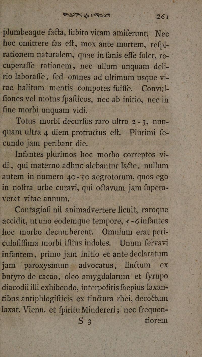 OPNS ce VS Sdzn RQUE 3 plumbeaque faa, fubito vitam amiferunt; Nec hoc omittere fas eft, mox ante mortem, refpi- rationem naturalem, quae in fanis effe folet, re-- cuperaffe rationem, nec ullum unquam deli- rio laboraffe , fed omnes ad ultimum usque vi- tae halitum. mentis compotes fuiffe. Convul- fiones vel motus fpafticos, nec ab initio, nec in fine morbi unquam vidi. Totus morbi decurfüs raro ultra 2-3, nun- quam ultra 4 diem protrattus eft. Plurimi fe- cundo jam peribant die. . Infantes plurimos hoc morbo correptos vi- di, qui materno adhuc alebantur la&amp;e, nullum autem in numero 40-30 aegrotorum, quos ego in noftra urbe curavi, qui oGávum jam fupera- verat vitae annum, Contagiofi nil animadvertere licuit, raroque accidit, utuno eodemque tempore, $ -6infantes hoc morbo decumberent. Omnium erat peri- culofiffima morbi iftius indoles. Unum fervavi infantem, primo jam initio et ante declaratum jam paroxysmum | advocatus, lin&amp;um ex butyro de cacao, oleo amygdalarum et fyrupo diacodii illi exhibendo, interpofitis faepius laxan- tibus antiphlogifticis ex tin&amp;ura rhei, decotum laxat. Vienn. et fpiritu Mindereri; nec frequen- S 3 tiorem