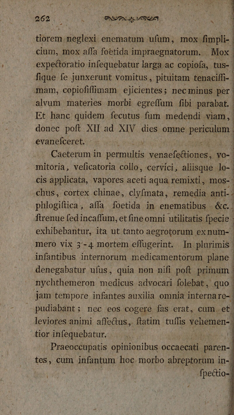 d | x^ (MSS emn, TE M TN » tiórem ENITTR enematum. ufüm, mox fimpli-. cium, mox affa foetida impraegnatorum. . Mox. | .expeGtoratio infequebatur larga.ac copiofa, tus- | fique fe junxerunt vomitus , pituitam tenaciffi- mam, copiofiffümpam ejicientes; nec minus. per | alvum materies morbi egreffum fibi parabat. . Et hanc quidem fecutus fum medendi viam, donec poft XII ad XIV dies: omne pene] evanefceret. E MT , | Caeterum in dean venaefeiones,  mitoria, veficatoria collo, cervici, aliisque lo- | cis applicata, vapores aceti aqua remixti, mos-. .chus, cortex chinae, clyfmata, remedia. anti-. phlogiftica, affa foetida in enematibus - &amp;c. | firenue fed incaffum, et fine omni utilitatis fpecie | exhibebantur, ita ut tanto aegrotorum , ex num- mero vix 5'-4 mortem effugerint. In. plurimis | infantibus internorum medicamentorum plane | denegabatur ufus, quia non nifi poft primum nychthemeron medicus advocari folebat, quo jam tempore infantes auxilia omnia interna re- | pudiabant; nec eos cogere fas erat, cum. et. leviores animi affectus, ftatim tulfis vehemen- 1 tior infequebatur. T UON 4 Praeoccupatis opinionibus occaecati paren-. tes, cum infantum hoc morbo abreptorum in-: fpectio-. we M 1 1 E E | f :