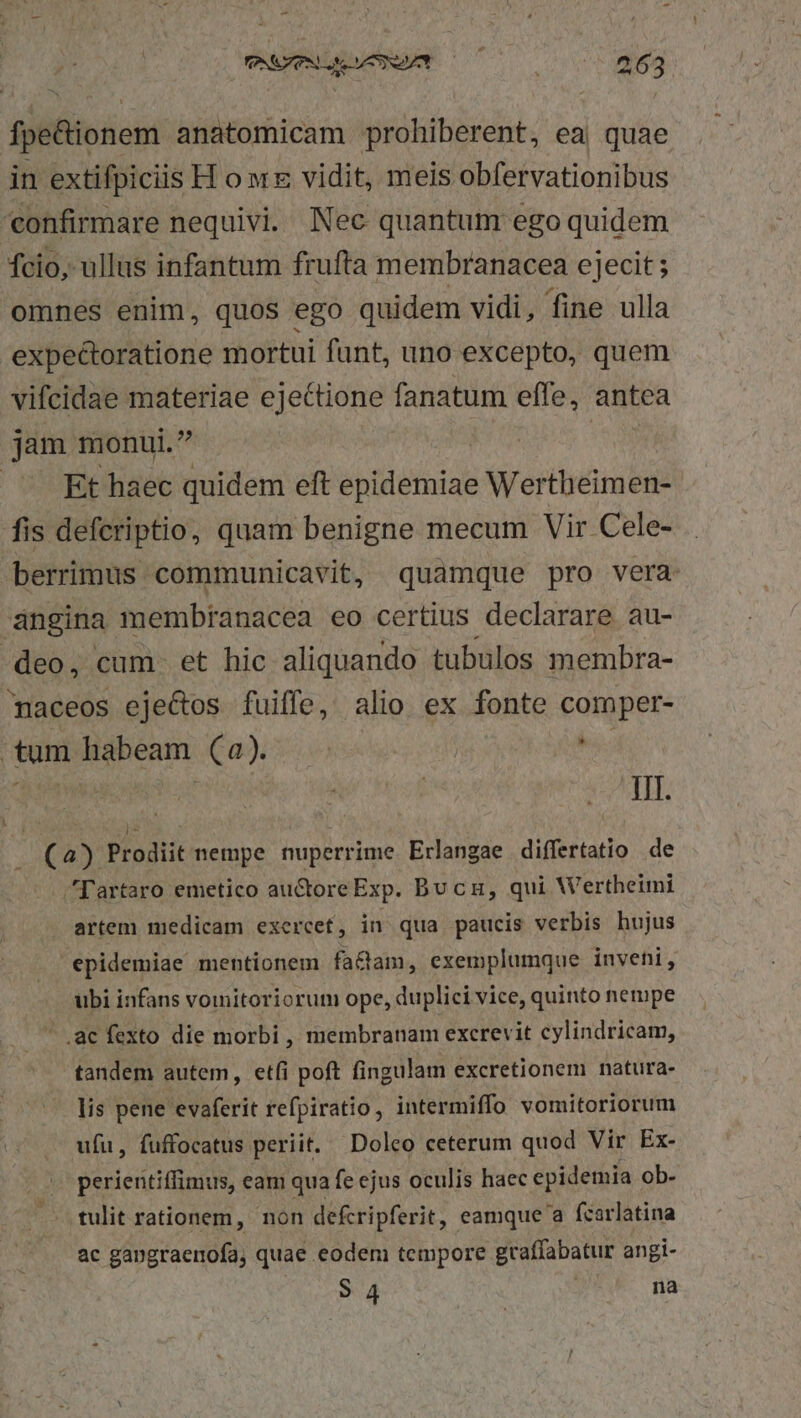 fpe&amp;ionem anatomicam prohiberent, ea| quae in extifpiciis H o wr vidit, meis obfervationibus confirmare nequivi. Nec quantum ego quidem fcio, ullus infantum frufta membranacea ejecit ; omnes enim, quos ego quidem vidi, fine ulla expectoratione mortui funt, uno excepto, quem vifcidae materiae ejectione fanatum effe, antea jam monui. /— Et haec quidem eft epidemiae Wertheimen- fis defcriptio, quam benigne mecum Vir Cele- . berrimus communicavit, quamque pro vera angina membranacea eo certius declarare au- -deo, cum. et hic aliquando tubulos membra- maceos eje&amp;os fuiffe, alio ex fonte comper- tum habeam (2) | bs JUNO Ts unpr Hc cf s ATH. i (4) Prodiit nempe nuperrime Erlangae differtatio de Tartaro emetico au&amp;ore Exp. Bucu, qui Wertheimi artem niedicam exercef, in qua paucis verbis hujus epidemiae mentionem factam, exemplumque invehi, ubi infans voiitoriorum ope, duplici vice, quinto nempe .ac fexto die morbi, membranam excrevit cylindricam, tandem autem, etfi poft fingulam excretionem natura- lis pene evaferit refpiratio, intermiffo vomitoriorum ufu, fuffocatus periit. Doleo ceterum quod Vir Ex- pasicsiriipius eam qua fe ejus oculis haec epidemia ob- tulit rationem, non defcripferit, eamque a fcarlatina ac gangraenofa, quae eodem tempore graffabatur angi- 34 na