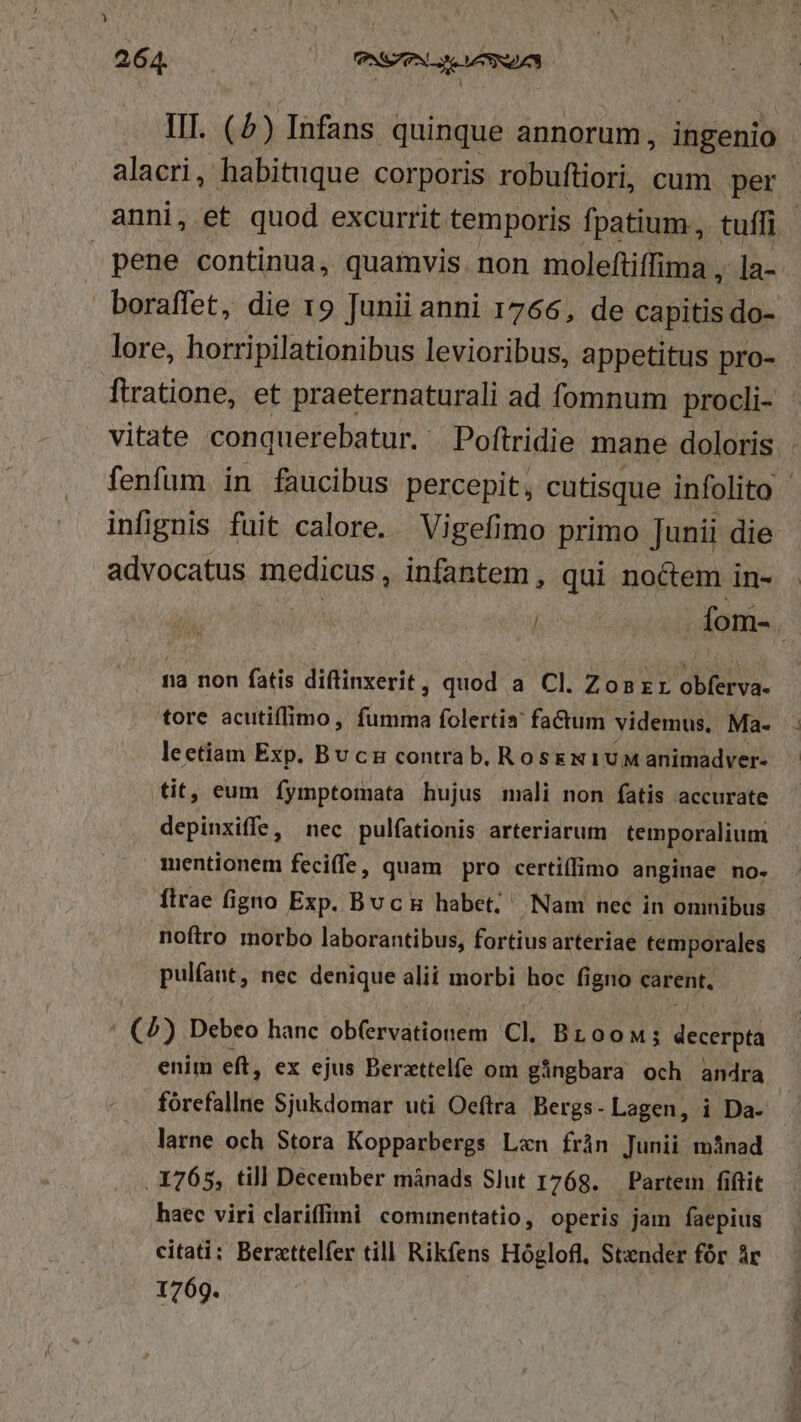 ) 264. | SS SZ | TIT. (4) Infans quinque annorum, ingenio alacri, habituque corporis robuftiori, cum per boraffet, die 19 Junii anni 1766, de capitis do- lore, horripilationibus levioribus, appetitus pro- infignis fuit calore. Vigefimo primo [unii die advocatus misdiede. infantem , qui noctem in- na non fatis diftinxerit, quod a Cl. Zon zr obferva- lectiam Exp. Bu cu contra b, RoskeN1UM animadver- tit, eum fymptomata hujus mali non fatis accurate depinxiffe, nec pulfationis arteriarum temporalium mentionem feciffe, quam pro certiffimo anginae no. flrae figno Exp. Buc habet; Nam nec in omnibus noftro morbo laborantibus, fortius arteriae temporales pulfant, nec denique alii morbi hoc figno carent, J (4) Debeo hanc ob(ervationem Cl. Broow; decerpta enim eft, ex ejus Berzttelíe om gángbara och andra larne och Stora Kopparbergs Lzxn frán Junii mánad . 1765, till December mánads Slut 1768. — Partem fiftit haec viri clariffini: commentatio, operis jam faepius citati: Berzttelfer till Rikfens Hóglofl, Stender fór ác 1769.