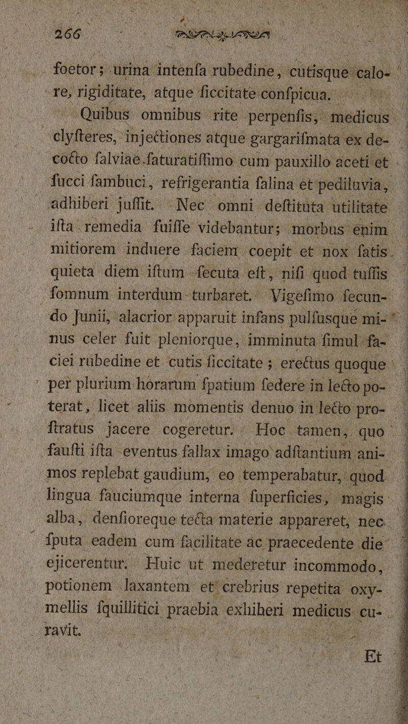 d 266 . : E eben re, rigiditate, atque ficcitate confpicua. elyfteres, injectiones atque gargarifmata ex de- adhiberi juffit. .Nec omni deftituta utilitate ifta.remedia fuiffe videbantur; morbus enim quieta diem iftum -fecuta eft, nifi quod tuffis fomnum interdum turbaret. Vigefimo fecun- . per plurium horarum fpatium federe in leGo po- terat, licet aliis momentis denuo in lecto pro- mos replebat gaudium, eo temperabatur, quod alba, denfioreque te&amp;ta materie appareret, nec ejicerentur, Huic ut mederetur incommodo, potionem .laxantem et crebrius repetita oxy- ravit. [ | Loa Ud Et