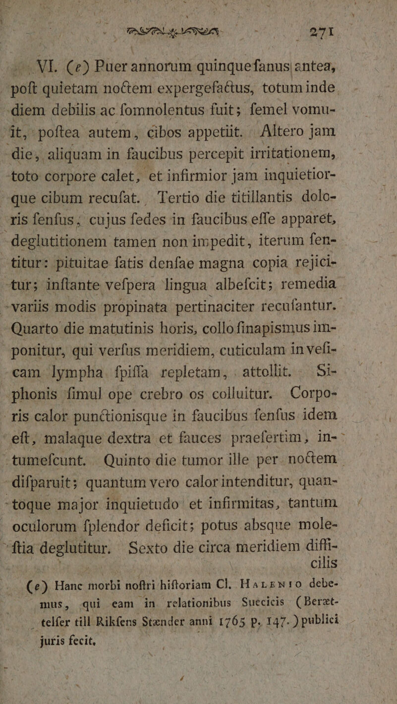 . COMMENTA 700000 2I T MI, (C2) Puer annorum quinquefanus antea, . poft quietam noctem expergefa&amp;us, totum inde. - diem debilis ac fomnolentus fuit; femel vomu- it, poftea autem, cibos appetit. Altero jam die; aliquam in faucibus percepit irritationem, toto corpore calet, et infirmior jam inquietior- que cibum recufat. Tertio die titillantis dolo- xis fenfus; cujus fedes in faucibus effe apparet, deglutitionem tamen non impedit, iterum fen- titur: pituitae fatis denfae magna copia rejici- tur; inftante vefpera lingua albefcit; remedia variis modis propinata pertinaciter recufantur.- Quarto die matutinis horis, collo finapismus im- ponitur, qui verfus meridiem, cuticulam in vefi- cam lympha fpiffa repletam, . attollit. . Si- phonis fimul ope crebro os colluitur. Corpo- ris calor punctionisque in faucibus fenfus. idem eft, malaque dextra et fauces praefertim, in- -tumefcunt. Quinto die tumor ille per. noctem difparuit; quantum vero calor intenditur, quan- toque major inquietudo et infirmitas, tantum - ocülorum fplendor deficit; potus absque mole- ftia deglutitur. Sexto die circa meridiem diffi- PARI Rp cilis (e) Hanc morbi noftri hiftoriam Cl. Harzwr0 debe- mus, qui eam jdn relationibus Suecicis (Berzt- . telfer till Rikfens Stender anni 1765 P. 147. ) publici juris fecit.