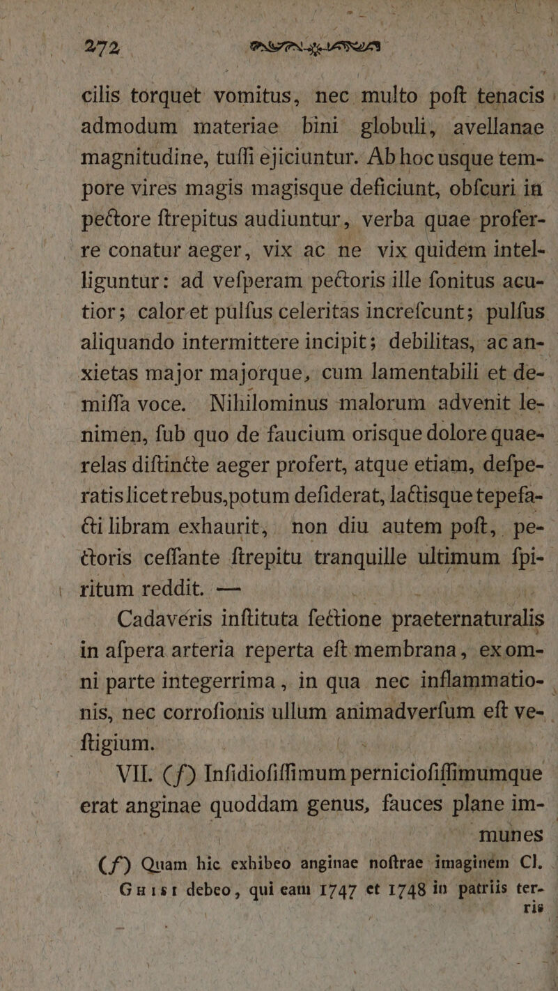 T 272 Bt scc cilis torquet vomitus, nec multo poft. ténacis admodum materiae bini globuli, avellanae magnitudine, tuffi ejiciuntur. Ab hoc usque tem- pore vires magis magisque deficiunt, obfcuri in pectore ftrepitus audiuntur, verba quae profer- re conatur aeger, vix ac ne vix quidem intel- liguntur: ad vefperam pecoris ille fonitus acu- tior; caloret pulfus celeritas increfcunt; pulfus aliquando intermittere incipit; debilitas, ac an-. xietas major majorque, cum lamentabili et de- miffa voce. Nihilominus malorum advenit le- nimen, fub quo de faucium orisque dolore quae- relas diftincte aeger profert, atque etiam, defpe- ratislicetrebus,potum defiderat, lactisque tepefa- &amp;ilibram exhaurit, non diu autem poft, pe- &amp;oris ceffante ftrepitu tranquille ultimum fpi- ritum reddit. — Cadavéris inflituta pon praeternaturalis in afpera arteria reperta eft membrana, exom- ni parte integerrima , in qua. nec inflammatio- . nis, nec corrofionis ullum animadverfum eft ve- ftigium. VII. Cf) Infidiofiffimum pernieiof filio de erat A dU. genus, fauces plane i im- munes Cf) Quam bic exhibeo anginae noftrae: imaginem CI. Guisr debeo, qui cam 1747 et 1748 i in patriis ter- ris