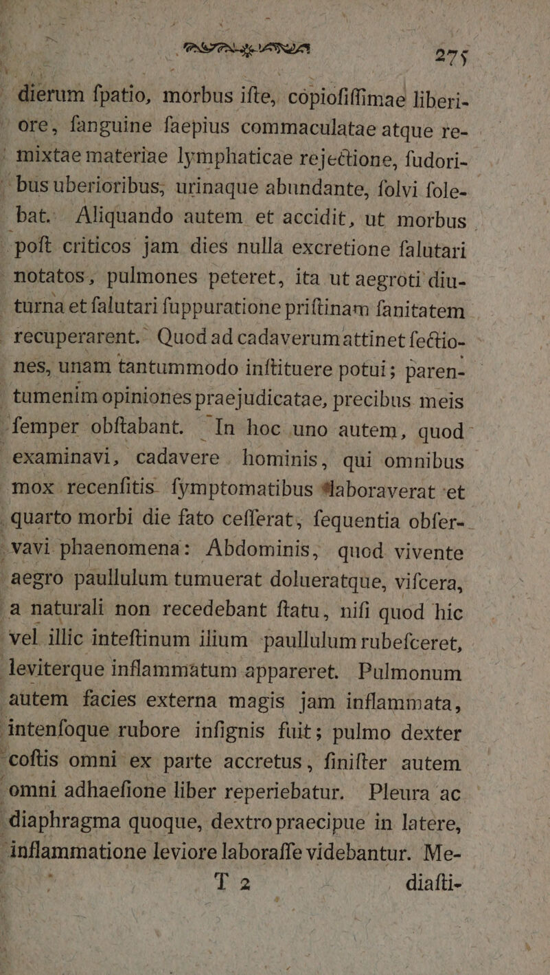 ; dierum fpatio, morbus ifte, coópiofiffimae liberi-  ore, fanguine faepius commaculatae atque re- | mixtae materiae lymphaticae rejectione, fudori- | busuberioribus, urinaque abundante, folvi fole- bat. Aliquando autem et accidit, ut morbus . poft criticos jam dies nulla excretione falutari notatos, pulmones peteret, ita ut aegroti diu- - türna et falutari füppuratione priftinam fanitatem ! recuperarent. - Quod ad cadaverumattinet fectio- . nes, unam tantummodo inftituere potui ; paren- | tamenim opiniones prae judicatae, precibus. meis - femper obfiabant. In hoc uno autem, quod examinavi, cadavere hominis, qui omnibus mox recenfitis. fymptomatibus *laboraverat 'et . quarto morbi die fato cefferat, fequentia obfer- .vavi phaenomena: Abdominis, quod. vivente aegro paullulum tumuerat dolueratque, vifcera, .a naturali non recedebant ftatu, nifi quod hic vel illic inteftinum ilium paullulum rubefceret, leviterque inflammatum appareret. Pulmonum autem facies externa magis jam inflammata, intenfoque rubore infignis fuit; pulmo dexter 'coftis omni ex parte accretus, finifter autem omni adhaefione liber vesetidbàcdn Pleura ac diaphragma quoque, dextro praecipue in latere, inflammatione leviore laboraffe videbantur. Me- fuse | diafti-