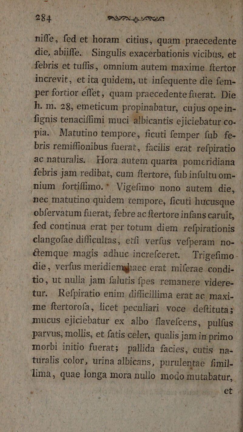 niffe, fed et horam citius; quam. praecedente ! die, abiiffe. | Singulis exacerbationis vicibüs, et . debris et tuflis, omnium autem maxime. ftertor increvit, et ita quidem, ut infequente die fem- per fortior effet, quam praecedente fuerat. Die. h. m. 28, emeticum propinabatur, cujus opein- fignis tenaciffimi muci albicantis ejiciebatur co- - pia. Matutino tempore, ficuti femper fub fe- bris remiffionibus fuerat, facilis erat refpiratio ac naturalis. . Hora. autem quarta pomeridiana febris jam redibat, cum ftertore, fub infultuom- mium fortifmo.* Vigefimo nono autem die, . nec matutino;.quidem tempore, ficuti hucusque obfervatum fuerat; febre ac ftertore infans caruit, fed continua erat per totum diem refpirationis clangofae difficultas, etli verfus vefperam no- : &amp;emque magis adhuc increfceret. Trigefimo-- die, verfus meridiemapaec erat miferae condi- tio, ut nulla jam falutis fpes remanere videre- tur. Refpiratio enim difficillima erat ac maxi- me ftertorofa, licet peculiari. voce deftituta; mucus ejiciebatur ex albo flavefcers, pulfus. parvus, mollis, et fatis celer, qualis jam in primo morbi initio fuerat; pallida facies, cutis. na- turalis color, urina albicans, purulentae fimil- | lima, quae longa mora nullo modo mutabatur, - et 4 i