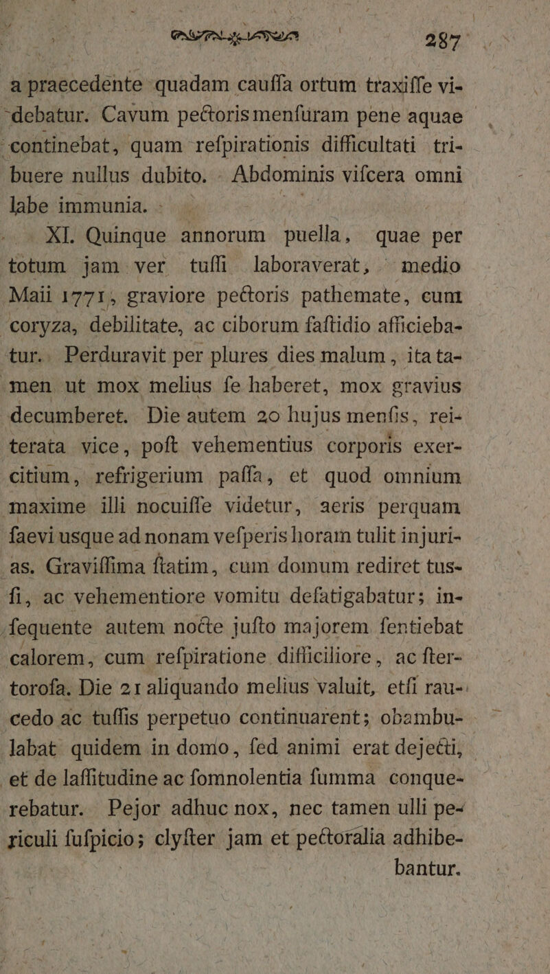 a praecedente quadam cauffa ortum traxiffe vi- debatur. Cavum pectoris menfuram pene aquae continebat, quam refpirationis difficultati tri- buere nullus dubito. . Abdominis vifcera omni labe immunia. AS: XL Quinque annorum puella, quae per totum jam ver tuffi laboraverat, ^ medio .Maii 1771, graviore pe&amp;oris pathemate, cunt | Coryza, debilitate, ac ciborum faftidio afficieba- ur.. Perduravit per plures dies malum , itata- men ut mox melius fe haberet, mox gravius -decumberet. Die autem 20 hujus menfis, rei- terata vice, poft vehementius corporis exer- citium, refrigerium paffa, et quod omnium maxime ili nocuiffe videtur, aeris perquam faevi usque ad nonam vefperis horam tulit injuri- .as. Graviffima ftatim, cum domum rediret tus- fi, ac vehementiore vomitu defatigabatur; in- .fequente autem nocte jufto majorem fentiebat calorem, cum refpiratione difliciliore, ac fter- torofa. Die 21 aliquando melius valuit, etfi rau-- cedo ac tuffis perpetuo continuarent; obambu- labat quidem in domo, fed animi erat dejecti, .et de laffitudine ac fomnolentia fumma conque- rebatur. Pejor adhuc nox, nec tamen ulli pe- riculi opimis clyfter jam et pectoralia adhibe- bantur.