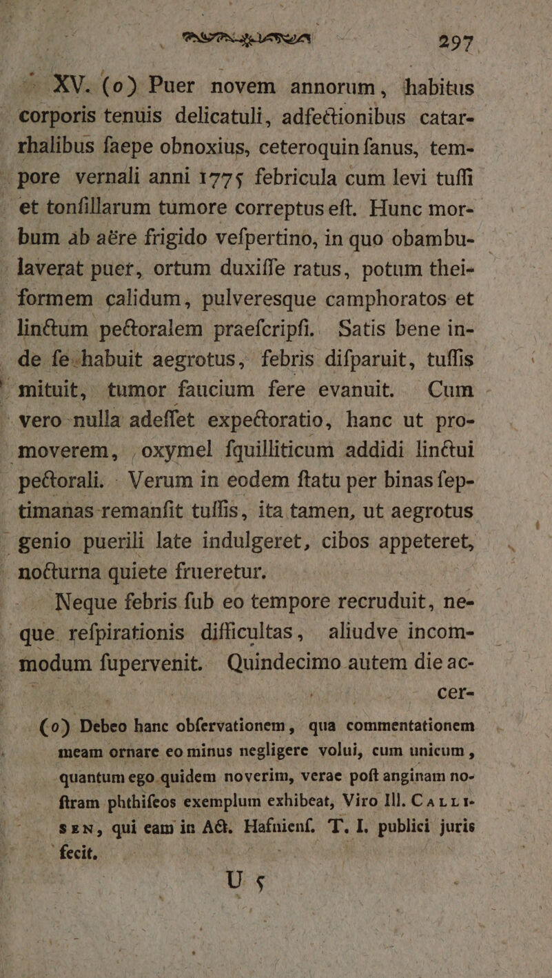 — XV. (o) Puer novem annorum, habitus - corporis tenuis delicatuli, adfectionibus catar- rhalibus faepe obnoxius, ceteroquin fanus, tem- »pore vernali anni 1775 febricula cum levi tuffi - et tonfillarum tumore correptuseft. Hunc mor- - bum ab aére frigido vefpertino, in quo obambu- | ; laverat puer, ortum duxiífe ratus, potum thei- formem calidum, pulveresque camphoratos et lin&amp;um pe&amp;oralem praefcripfi.. Satis bene in- . de fe-habuit aegrotus, febris difparuit, tuffis E mituit, tumor faucium fere evanuit. Cum - — vero nulla adeffet expe&amp;toratio, hanc ut pro- moverem, ,oxymel fquilliticum addidi lin&amp;ui pe&amp;orali. : Verum in eodem ftatu per binas fep- timanas remanfit tulfis, ita tamen, ut aegrotus . genio puerili late indulgeret, cibos appeteret, . nocturna quiete frueretur. - Neque febris fub eo tempore recruduit, ne- que refpirationis difficultas, aliudve incom- modum fupervenit. Quindecimo autem die ac- | cer- (0) Debeo hanc obfervationem , qua commentationem | meam ornare eo minus negligere volui, cum unicum, quantum ego quidem noverim, verae poft anginam no- firam phthifeos exemplum exhibeat, Viro Ill. Car rr — SEN, qui eam in AG. Hafnienf, T. I. publici juris . fecit. S ue U5