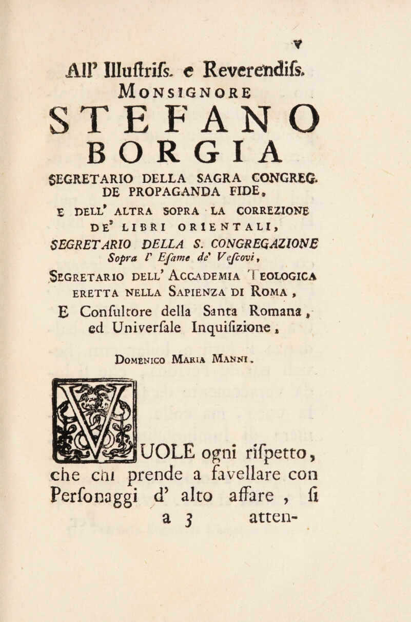 ,w A1F Illuftrifs. e Reveremdifs. Monsignore STEFANO BORGIA SEGRETARIO DELLA SAGRA CONGREG- DE PROPAGANDA FIDE* E DELL* ALTRA SOPRA LA CORREZIONE DE5 LIBRI ORIENTALI, segretario della s. congregazione Sopra V Efame de' Vejcovì, Segretario dell’Accademia Teologica ERETTA NELLA SAPIENZA DI ROMA , E Confultore della Santa Romana * ed Univerfale Inquifizione * Domenico Maria Manni . UOLE ogni rifpetto, che crii prende a favellare con Perfonaggi d5 alto affare , li