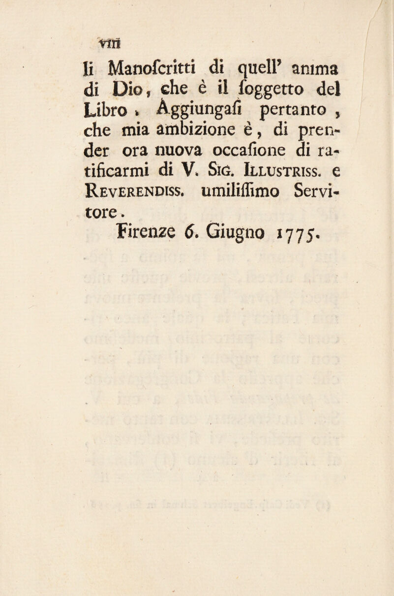 rtn li Manofcritti di quell’ anima di Dio* che è il {oggetto del Libro > Aggiungali pertanto , che mia ambizione è, di pren¬ der ora nuova occafione di ra¬ tificarmi di V. Stó. Illustriss. e Reverenda, umiliffimo Servi¬ tore . Firenze 6. Giugno 1775. )