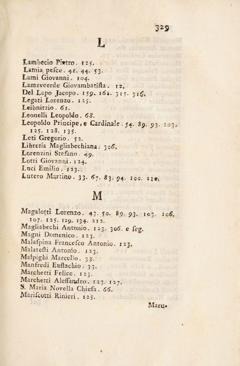 Lamia pefce. 41. 44. 53, Lami Giovanni. 104. Lamzveerde Giovambatìfta. 12. Del Lapo Jacopo. 155?, 16*. 315:. 31$, Legati Lorenzo. 125. Leibnitzio. 61. Leonelli Leopoldo. 63. Leopoldo Principe, t Cardinale. 54. 8p. 93. 103 125. 128. 13J. Leti Gregorio. $2, Libreria Magliabechiana. 306”* Lorcnzini Stefano. 49. Lotti Giovanni. 124. Luci Emilio. 123. Lutero Martino. 33. fi7. 83. ?4, jos> IJe, M Magalotti Lorenzo. 43. jo. 89. 93. 103. lofi. I07. I 25. I2p, T34. 21 2. Maglia bechi Antonio. 123. 30^. e feg. Magni Domenico. 123. Malafpìna Franccfco Antonio. 123, Malate-fti Antonio. 123. Malpigli! Marcello. 33. Manfredi Euftachio. 33. Marchetti Felice. 123. Marchetti AlefTandro. 123. 127. S. Maria Novella Chi e fa. 66. Manicotti Rinieri. 12 $. Mani*