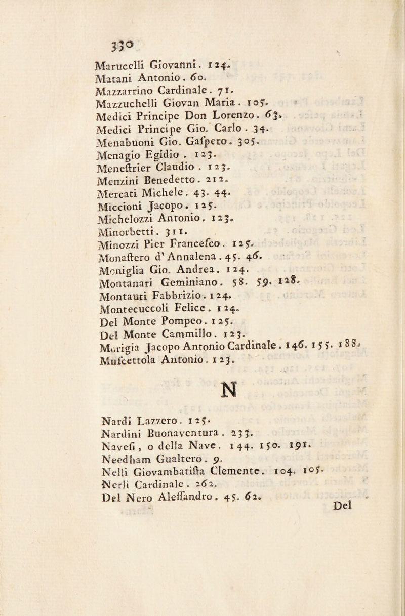 Jjo Marucclli Giovanni, 124* Matani Antonio. 6o. Mazzarrino Cardinale. 71» Mazzuchelli Giovan Maria. iof- Medici Principe Don Lorenzo. Medici Principe Gio. Carlo . 34. Menabuoni Gio. Galpero. 305* Menagio Egidio » 123» Meneftrier Claudio . 125* Menzini Benedetto. 212» Mercati Michele. 43. 44° Miccioni Jacopo. 12*. Michelozzi Antonio. 123. Minorbettì. 311. Minozzi Pier Francefco. 125:. Monaftero d1 Annalena .45. 4<L Moniglia Gio. Andrea. 124. Montanari Geminiano. 58. 59. 12S. Montanti Fabbrizio. 1 24. Montecuccoli Felice . 1 24. Del Monte Pompeo. 125. Del Monte Cammillo. 123. Morigia Jacopo Antonio Cardinale . 14^* x5o« Mule ertola Antonio. 123. Nardi Lazzero. 12?. Nardini Buonavcntura . 233. Navefi, o della Nave. 144. i$o. ipr. Needham Gualtero. 9. Nelli Giovambatrfta Clemente. 104. io?» Nerli Cardinale. 252. Del Nero Aleflandro. 45- 62. Del