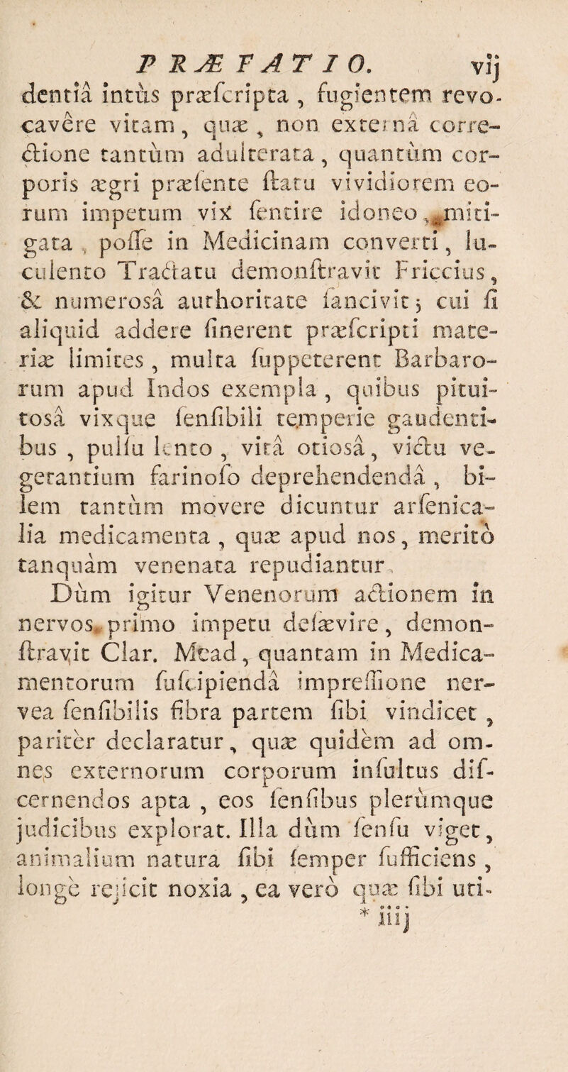 P PJE TATIO. vij dentia intus prxfcripta , fugientem revo¬ cavere vitam, quas, non externa corre¬ ctione tantum adulterata, quantum cor¬ poris cTgri pradente ftaru vividiorem eo¬ rum impetum vix fencire idoneo ^miti¬ gata poffe in Medicinam converti, lu¬ culento Tradatu demonftravit Friccius, & numerosa aurhoricace lancivit j cui fi aliquid addere linerent prasferipti mate¬ riae limites, multa (oppeterent Barbaro¬ rum apud Indos exempla , quibus pitui¬ tosa vix que fenfibili temperie gaudenti¬ bus , puilu lento, vira otiosa, victu ve¬ getantium farinolo deprehendenda , bi¬ lem tantum movere dicuntur arfenica- lia medicamenta , quas apud nos, merito tanquam venenata repudiantur Dum igitur Venenorum actionem in nervos, primo impetu delasvire, demon¬ ftravit Clar. Mcad, quantam in Medica¬ mentorum fuicipienda imprefflone ner- vea fenfibilis fibra partem (ibi vindicet , pariter declaratur, quas quidem ad om¬ nes externorum corporum infultus dif- cernendos apta , eos lenfibus plerumque judicibus explorat. Illa dum fenfu viget, animalium natura fibi (emper fufficiens , longe rejicit noxia , ea vero quas fibi uti- O... o • o • * ll!j