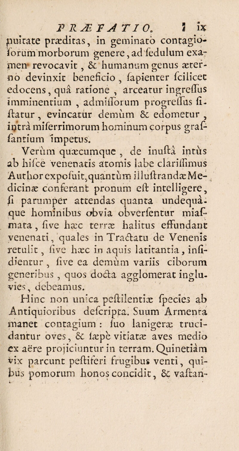 pultate praeditas, in geminato contagio¬ sorum morborum genere,ad fedulum exa¬ men5 revocavit, & humanum genus ster¬ no devinxit beneficio , fapienter fcilicec edocens, qua ratione , arceatur ingrcflus imminentium , admifibrum progrefiTus fi- ftatur, evincatur demum Se edometur , intra miferrimorum hominum corpus gra fi¬ lantium 'impetus. Verum quxcumque , de inufta intus ab hifice venenatis atomis labe clariilimus Authorexpofiui/quantum illuftrandx Me¬ dicinae conferant pronum eft intelligere, fi parumper attendas quanta undequa- que hominibus obvia obverfentur miafi* mata, five hxc terree halitus effundant venenati/quales inTraftatu de Venenis retulit, five hxc in aquis latitantia, infi- dientur , five ea demum variis ciborum generibus , quos do&a agglomerat inglu¬ vies, debeamus. Hinc non unica peftilentix {pedes ab Antiquioribus deicripta. Suum Armenta manet contagium : luo lanigera truci¬ dantur oves, 6c leepe vitiara aves medio cx aere projiciuntur in terram. Quinetiam vix parcunt peltiferi frugibus venti, qui¬ bus pomorum honos concidit, & vaftari-