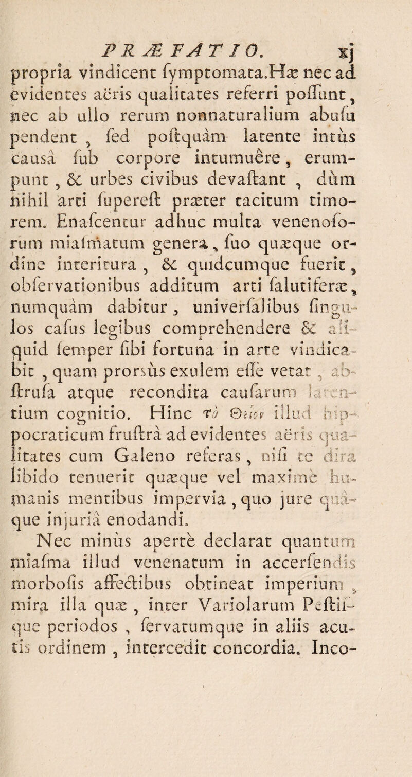 propria vindicent fymptomata.Hae nec ad evidentes aeris qualitates referri poliunt, nec ab ullo rerum nonnaturalium abufu pendent , fed poftquam latente intus causa fub corpore intumuere, erum¬ punt , 6c urbes civibus devaftant , dum iiihil arti lupereft praeter tacitum timo¬ rem. Enafcentur adhuc multa venenofo- rum mialmatum genera^ fuo quaeque or¬ dine interitura , & quidcumque fuerit, obfervationibus additum arti falutiferae* numquam dabitur a univerfalibus fingu- los cafus legibus comprehendere & ali¬ quid lemper fibi fortuna in arte vindica bit , quam prorsus exulem ede vetar , ab ftrufa atque recondita caufarum la ren- tium cognitio. Hinc rd ©uW illud hip-. pocraticum fruftra ad evidentes aeris qua litares cum Galeno referas, nifi te dira libido tenuerit quasque vel maxime lui- manis mentibus impervia, quo jure qua¬ que injuria enodandi. Nec minus aperte declarat quantum mlafma illud venenatum in accerfendis rnorbods affectibus obtineat imperium ^ mira illa quas , inter Variolarum Pcftii- que periodos , fervatumque in aliis acu¬ tis ordinem 5 intercedit concordia. Ineo-