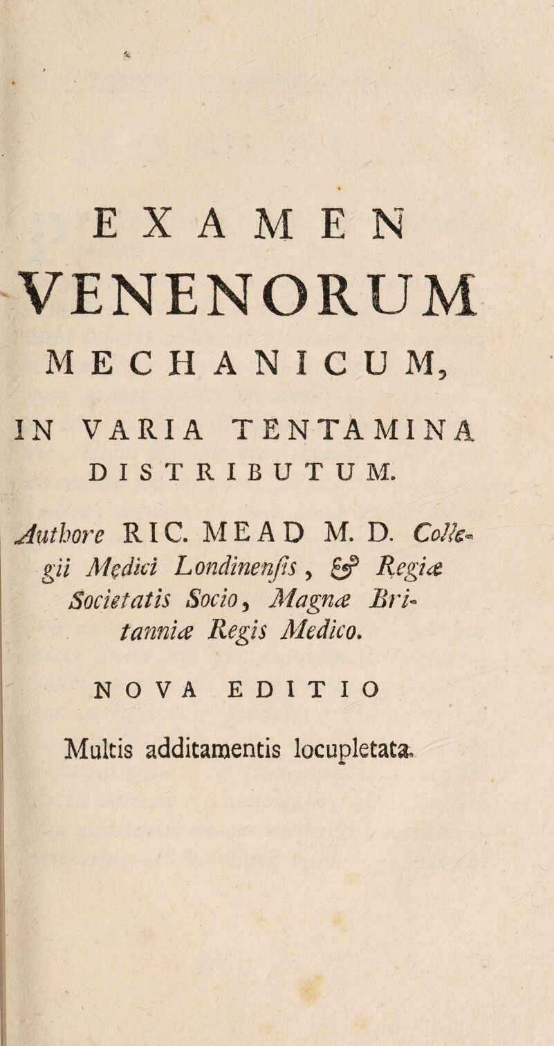 EXAMEN VENENORUM MECHANICUM, IN VARIA TENTAMINA DISTRIBUTUM. Juthore RIC. M E A D M. D. Colis* gii Medici Londinenjis, £*? Regia Societatis Socio, Magna Bri¬ tannice Regis Medico. NOVA EDITIO / Multis additamentis locupletata.