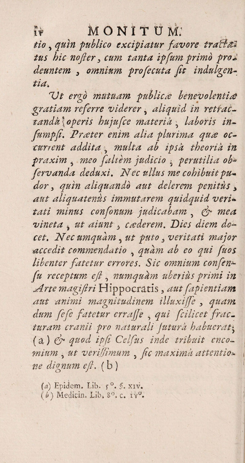 tr monitum; iio 5 quin ‘publico excipiatur favore traflal tus hic nofler i cum tanta ipfum primo pro* deuntem 3 omnium profecuta fit indulgen¬ tia* Vt ergo mutuam publica? benevolentia? gratiam referre viderer ? aliquid in retrac- tandk\operis hujufce materi k• laboris in- fumpfi. Frater enim alia plurima qua? oc- current addita > multa ab ipsa theoria in fraxim i meo faltem judicio > perutilia ob- fervanda deduxi. Nec ullus me cohibuit pu« dor 3 quin aliquando aut delerem penitils 3 aut aliquatenus immutarem quidquid veri¬ tati minus confonum judicabam 5 & mea vineta % ut aiunt b crederem. ~Dics diem do¬ cet. Nec umqudm, ut puto 3 veritati major accedit commendatio y quam ab eo qui fu os libenter fatetur errores. Sic omnium confen* fu receptum eft, numquarn uberiils primi in Arte magiftri Hippocratis ? aut fapientiam aut animi magnitudinem illuxi fe 3 quam dum fefie fatetur errajfe qui fcilicet frac¬ tura:m cranii pro naturali jutura habuerat* (a } da quod ipft Celiiis inde tribuit enco- mium 5 ut veri [fimum 5 fic maxima attentio¬ ne dignum e fi. (b) (a) Epidem. Lib. $■ °. §. xiv. (J>) Mediem, Lib» 8°. c. iy°.