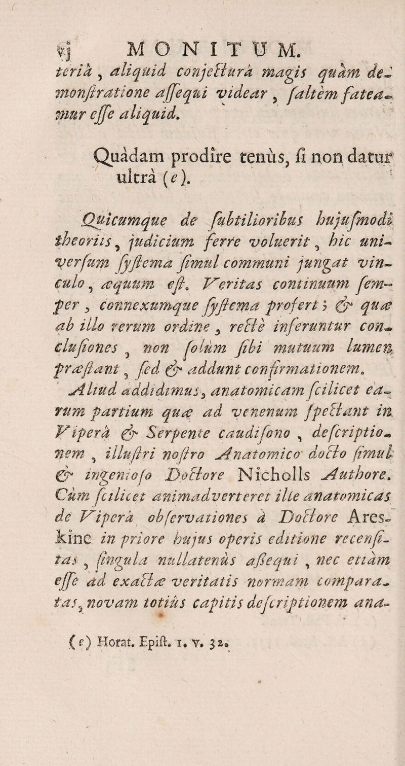 terik , aliquid conjeflura magis quam de- monfiratione affequi videar , fait em fate a• mur ejfe aliquid. Quadam prodire tenus> II non datur ultra {e). Quicumque de fubtilhrihus hujufmodi theoriisy judicium ferte voluerit, hic uni- verfum fyfiema fimul communi jungat vin¬ culo y aequum ef\ Veritas continuum fem- ^ connexumque fyfiema profert y (fi qu& ah illo rerum ordine 3 re cie inferuntur con~ clufiones ? non fotum fihi mutuum lume% frolfiant 5 (fi addunt confirmationem, yHiud addidimus5 anatomicam fcilicet ea¬ rum partium quo ad venenum fpe tlant in Viperh fi Serpente caudifono , defcriptio- nem y illufiri nofiro jdnatomico docio fimul fi ingemo f a 1)ocior e Nicholls aduthore. Cum ficilicet animadverteret ille anatomicas de Vipera obfervaiiones d Doclore Ares- kine priore hujus operis editione recenfi- 5 flngula nullatenus afiequi , nec etiam ejfe ad exacla? veritatis normam compara¬ tas y novam totius capitis dcfcriptionem ana-