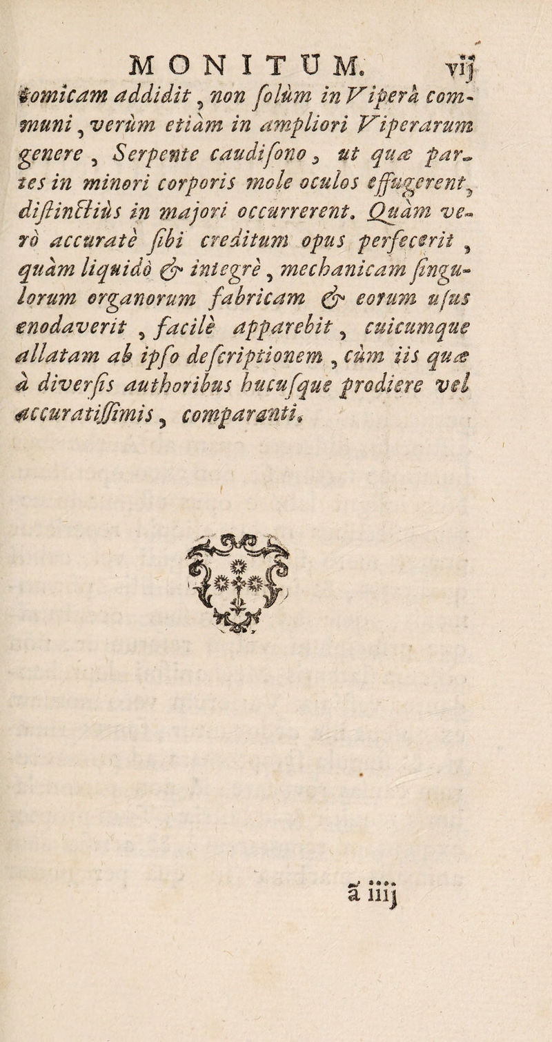 MONITUM. vi? fomicam addidit 5 non Colum in Vipera com¬ muni , verum etiam in ampliori Viperarum genere 5 Serpente caudifono ^ ut qtue far., tes in minori corporis mole oculos effugerent difiinSliiis in majori occurrerenta Quam ve- ro accurate fibi creditum opus perfecerit 5 quam liquido & integre 5 mechanicam fingu- lorum organorum fabricam (f eorum ufus enodaverit 5 facile apparebit ^ cuicumque allatam ab ipfo deferiptionem , iii a diverfis authoribus hucufque prodiere vel