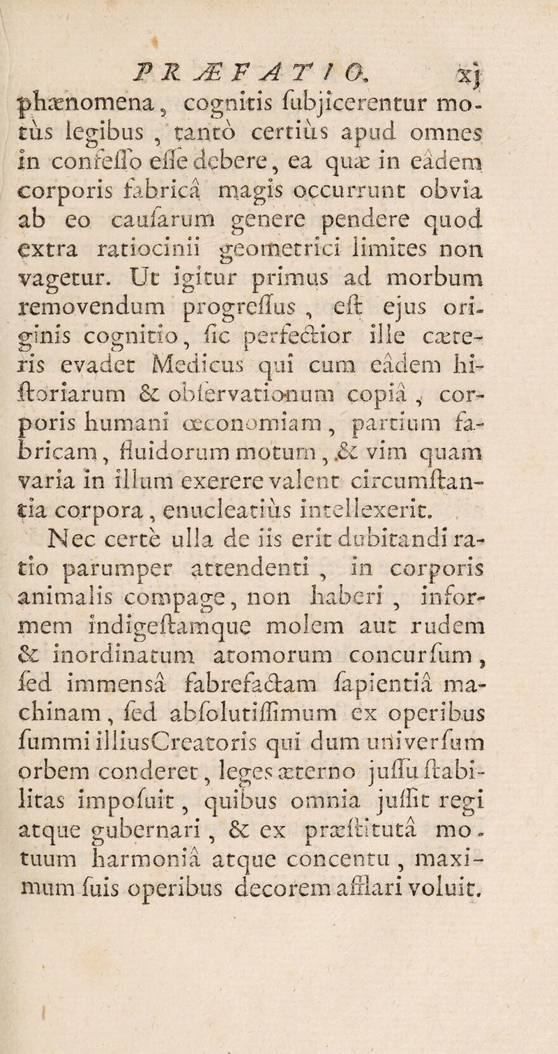 P R 'JB F A T / &. %j phxnomena, cognitis (abjicerentur mo¬ tus legibus , tanto certius apud omnes in confeilo efledebere, ea qux in eadem corporis fabrica magis occurrunt obvia, ab eo caularum genere pendere quod extra ratiocinii geometrici limites non vagetur. Ut igitur primus ad morbum removendum progreflus , eft ejus ori. ginis cognitio, fic perfectior ille exte¬ ris evadet Medicus qui cum eadem hi- ftoriarum £c obiervationum copia cor¬ poris humani oeconomiam , partium fa¬ bricam, fluidorum motum , £c vim quam varia in illum exerere valent circumflan¬ tia corpora, enucleatius intellexerit. Nec certe ulla cie iis erit dubitandi ra¬ tio parumper attendenti , in corporis animalis compage, non haberi , infor¬ mem indigeftamque molem aut rudem & inordinatum atomorum concurfum , fed immensa fabrefadam fapientia ma¬ chinam, fed abfolutiffimum ex operibus fummi illius Creatoris qui dum uti i ver fu m orbem conderet, legesxterno jufluftabi- litas impofuit, quibus omnia juffit regi atque gubernari , 6c cx prxftituta mo. tuum harmonia atque concentu , maxi¬ mum fuis operibus decorem afflari voluit.