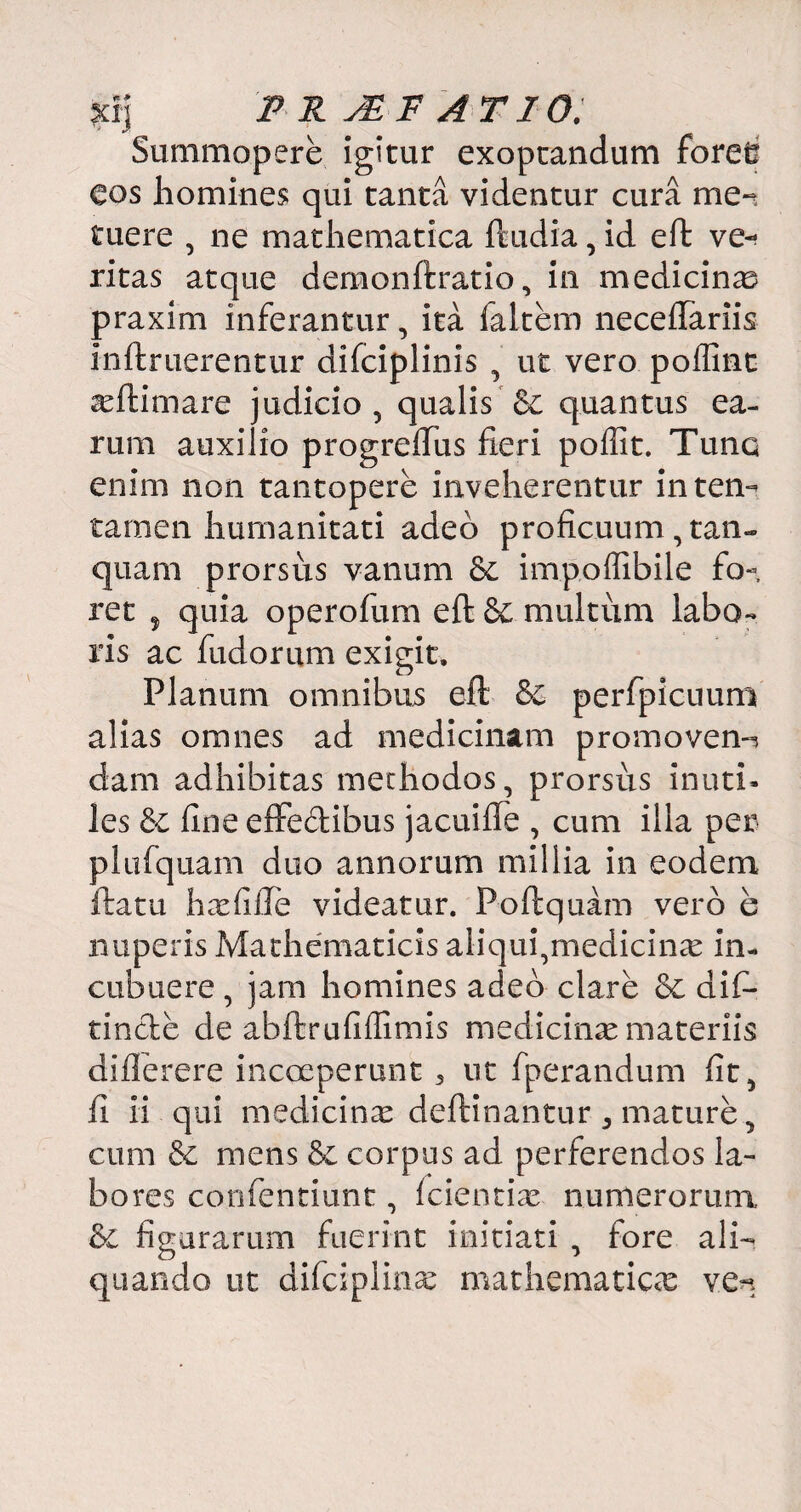 xij F R JE F A T10. Summopere igitur exoptandum foree Cos homines qui tanta videntur cura me¬ tuere , ne mathematica ftudia, id eft ve«< ritas atque demonftratio, in medicina praxim inferantur, ita laltem neceflariis in it ruerentur difciplinis , ut vero poffint a^ftimare judicio , qualis 6€ quantus ea¬ rum auxilio progreffus fieri poilit. Tunc enim non tantopere inveherentur in ten¬ tamen humanitati adeo proficuum , tan- quam prorsus vanum & impoffibile fo¬ ret , quia operofum eft & multum labo¬ ris ac fudorum exigit. Planum omnibus eft &C perfpicuum alias omnes ad medicinam promovens dam adhibitas methodos, prorsus inuti¬ les &c fine effedibus jacuifle , cum illa per plufquam duo annorum millia in eodem ftatu hxfifte videatur. Poftquam vero e nuperis Mathematicis aliqui,medicinte in¬ cubuere , jam homines adeo clare &c difi- tintle de abftrufiffimis medicina materiis diflerere incceperunt 5 ut fperandum fit, fi ii qui medicina deftinantur ^ mature, cum & mens & corpus ad perferendos la¬ bores confentiunt, fcientire numerorum &£ figurarum fuerint initiati , fore ali¬ quando ut difciplftue mathematicas ve*