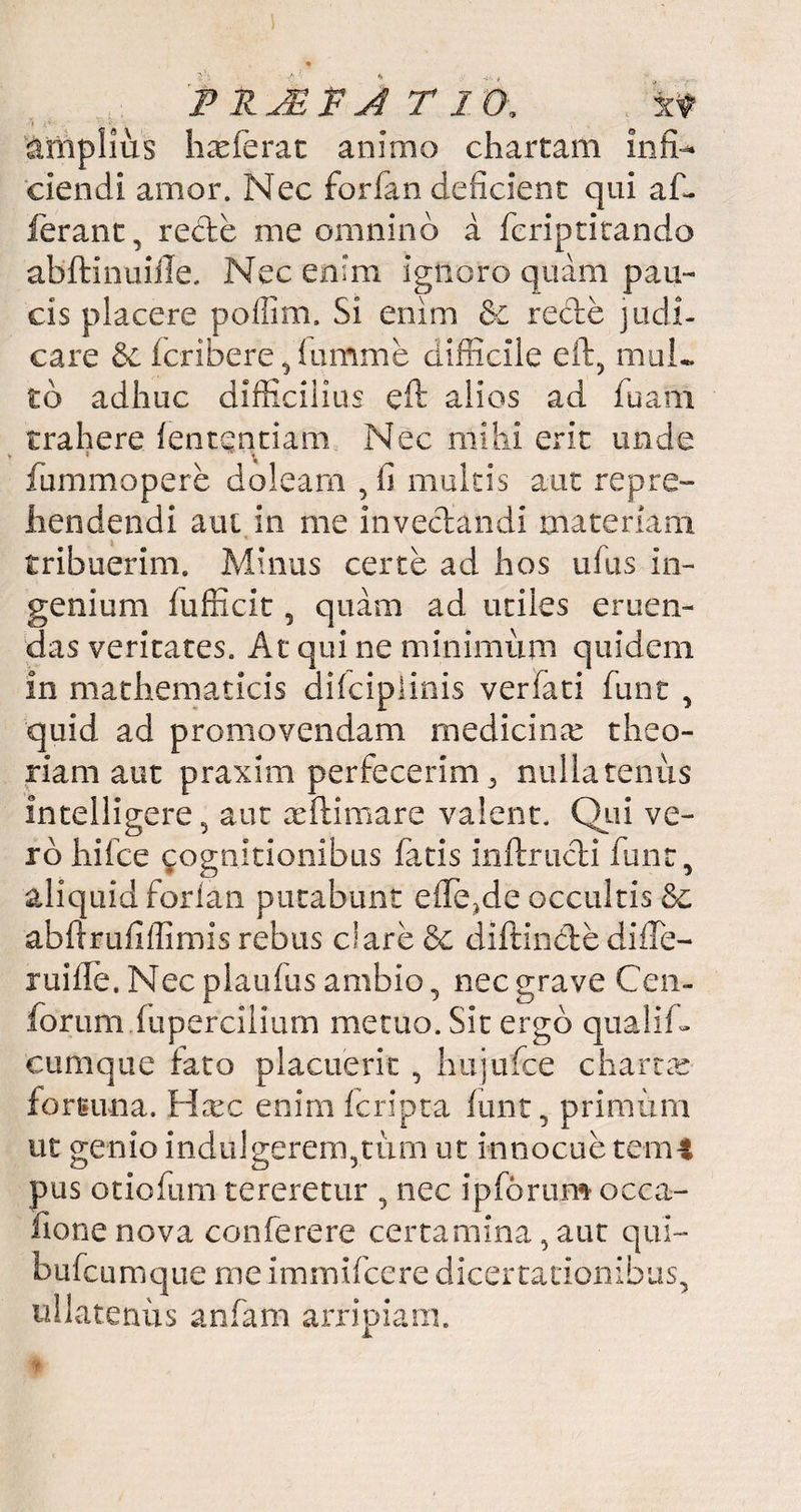 P RJE F j4 T 10. 'xf amplius hx ferat animo chartam infi¬ ciendi amor. Nec forfan deficient qui af¬ ferant , recle me omnino a fcriptitando abftinuiile. Nec enim ignoro quam pau¬ cis placere poffim. Si enim &c recle judi¬ care fcribere,lumme difficile eft, mul¬ to adhuc difficilius eft alios ad fuarri trahere lentendam Nec mihi erit unde » ^ ■ « fummopere doleam , fi multis aut repre¬ hendendi aul in me invectandi materiam tribuerim. Minus certe ad hos ufus in¬ genium fufficit, quam ad utiles emen¬ das veritates. At qui ne minimum quidem in mathematicis difciplinis verfati funt , quid ad promovendam medici nx theo¬ riam aut praxim perfecerim, nullatenus intelligere 5 aut xffimare valent. Qui ve¬ ro hifce cognitionibus latis inftrucli funt, aliquid forlan putabunt effinde occultis 6c abftrufiflirms rebus clare 6c diffinde diiTe— ruifle. Nec plaufus ambio, nec grave Ceu- forum fupercilium metuo. Sit ergo qualif- cumque fato placuerit , hujufce chartx femina. Fixe enim feripta funt, primum ut genio indulgerem,tum ut innocue terni pus otiofum tereretur , nec ip forum occa- fionenova conferere certamina, aut qul- bufeumque me immifeere dicertationibus, ullatenus anfam arripiam.