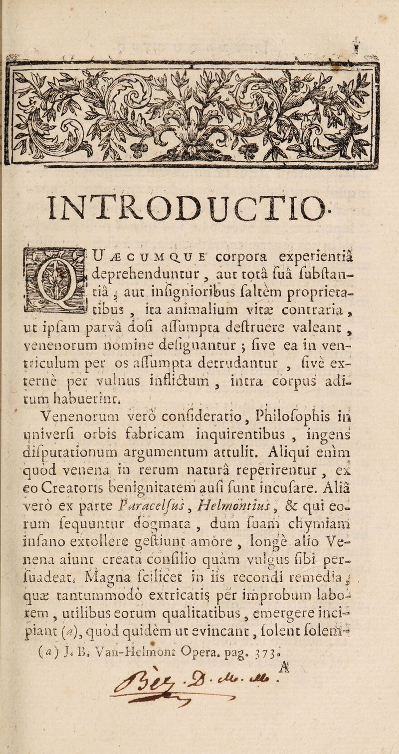 U CUMQ.U e corpora experientia deprehenduntur 5 aut tota fua fubftan- tia 5 aut inhgnioribus faltem proprieta¬ tibus , ita animalium vita; contraria „ ut ipfam parva do(i afTbmpta deftruere valeant , venenorum nomine defignantur ; five ea in ven¬ triculum per os aflumpta detrudantur , live ex¬ terne per vulnus inflictum , intra corpus adi¬ tum habuerint. ; • . ' • * 4, Venenorum vero confideratio, Philofophis iii qniverfi orbis fabricam inquirentibus , ingens difputationum argumentum attulit. Aliqui enim quod venena in rerum natura reperirentur a ex eo Creatoris benignitatem aufi fune incufare. Alia vero ex parte Paracelfits, Helmohtius 5 & qui eo¬ rum fequuntur dogmata , dum fuarii chymiam infano extollere geftiunt amore a longe alio Ve-» nena aiunt creata confilio quam vulgus fibi per- fuadeat. Magna fcilicet in iis recondi remedia * qua; tantummodo extricatis per improbum labo¬ rem 3 utilibus eorum qualitatibus, emergere inci¬ piant (a)y quod quidem ut evincant, iolent foiehi^ (a) J, B, Vafi-Helmont Opera. Dag. 373, ~ ’ A • tM» .