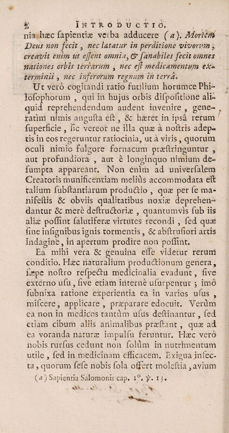 nia ha*c fapientire vciba adducere (a). MorlcrU Deus non fecit , nec Utatur in perditione vivorum ? creavit enim ut ejjent omnia3 & fanabiles fecit omnes nationes orbis terrarum , nec eft medicamentum ex* terminii 3 nec inferorum regnum in terra. Uc vero cogitandi ratio futilium horumcePhi- lofophortim , qui in hujus orbis difpofitione alU quid reprehendendum audent invenire , gene- . ratim nimis angufta eft , 8c hasret in ipsa rerum fuperficie 3 fie vereor ne ilia quas a noftris adep« tis in eos regeruntur ratiocinia, ut a viris, quorum oculi nimio fulgore fornacum praffiringuntur , aut profundiora , aut e longinquo nimium de- fumpta appareant. Non enim ad univerfalem Creatoris munificentiam melius accommodata eft talium fubftantiarum produ&io , quas per fe ma- iiifeftis & obviis qualitatibus noxi^ deprehen¬ dantur &c mere deftrudforias 5 quantumvis fub iis alis poffint falutifers virtutes recondi , fed quas iine infignibus ignis tormentis, & abftrufiori artis O i <D 3 indagine, in apertum prodire non poffint. Ea mihi vera &c genuina ede videtur rerurri conditio. Elasc naturalium produdfionum genera, fepe noftro refpecftu medicinalia evadunt, five externo ufu, five etiam interne ufurpentur j imo fubnixa ratione experientia ea in varios ufus , mi fce re, applicare, prseparare edocuit. Verum ea non in medicos tantum ufus deftinantur, fed etiam cibum aliis animalibus prasftant, qus ad ea voranda naturas impulfu feruntur. Hsc vero nobis rurfas cedunt non fioium in nutrimentum utile , fed in medicinam efficacem. Exigua infec¬ ta s quorum fefe nobis fola offert moleftia 3 avium (a) Sapientia Salomonis cap. i°, f. 13. *
