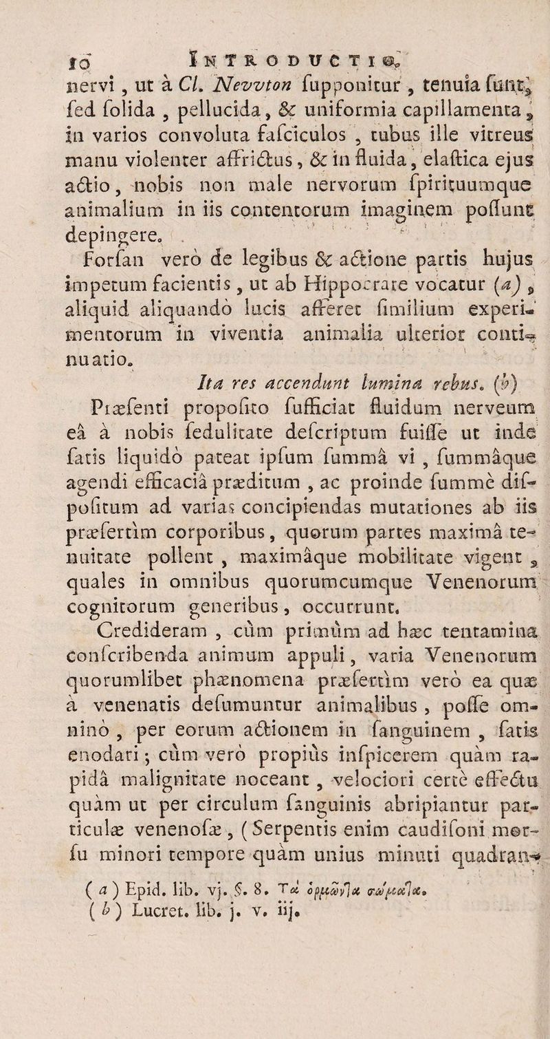 nervi , ut a C/. Nevvton fupponitur , tenuia fed folida , pellucida, & uniformia capillamenta, in varios convoluta faiciculos , tubus ille vitreus manu violenter affridtus, & in fluida, elaftica ejus a6tio, nobis non male nervorum fpirituumque animalium in iis depingere, Forfan vero de legibus & adtione partis hujus impetum facientis , ut ab Hippocrate vocatur (a) * aliquid aliquando lucis afferet fimilium experi¬ mentorum in viventia animalia ulterior contio nuatio. Ita res accendunt lumina rebus. (b) Piaefenti propoflto fufficiat fluidum nerveum ea a nobis fedulicate defcriptum fuiffe ut inde agendi efficacia proditum , ac proinde fumme dif- pofitum ad varias concipiendas mutationes ab iis praeferam corporibus, quorum partes maxima te¬ nuitate pollent , maximaque mobilitate vigent 9 quales in omnibus quorumcumque Venenorum cognitorum generibus, occurrunt. Credideram , cum primum ad haec tentamina confcriben-da animum appuli, varia Venenorum quorumlibet phaenomena praefectim vero ea quas a venenatis defumuntur animalibus , poffe om¬ nino , per eorum a&ionem in fanguinem , fatis enodari *, cum vero propius infpicerem quam ra¬ pida malignitate noceant , velociori certe effedtu quam ut per circulum fanguinis abripiantur par¬ ticula venenofae, (Serpentis enim caudifoni m©r- fu minori tempore quam unius minuti quadrans ( a ) Epid. lib. vj. §. 8. T» opffwSJx f&jUkJx. ( b) Lucret, lib. j. v, iij. contentorum imaginem pofluns