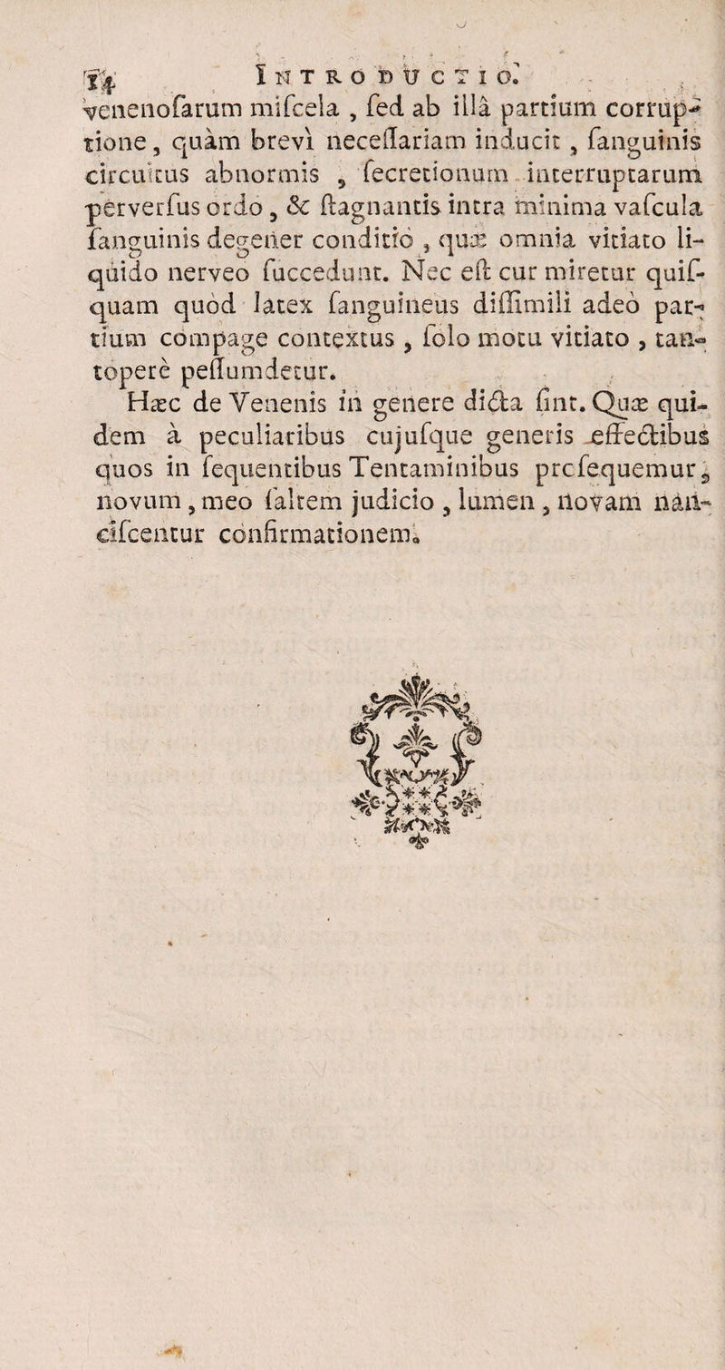 Venenofarum mifcela , fed ab illa partium corrupi tione, quam brevi neceilariam inducit, fanguinis circuitus abnormis , fecretionurn interruptarum perverfus ordo, Sc ftagnantis intra minima vafcula fanguinis degener conditio 5 quae omnia vitiato li¬ quido nerveo fuccedunt. Nec eft cur miretur quif- quam quod latex fa.nguineus diffimili adeo par-? tiusn compage contextus , iolo motu vitiato , tan¬ topere peffumdetur. Hasc de Venenis in genere di&a fint. Quae qui¬ dem a peculiaribus cujufque generis affectibus quos in fequentibus Tentaminibus prcfequemurs novum , meo (altem judicio , lumen , liovam nan- eifcentur confirmationem»