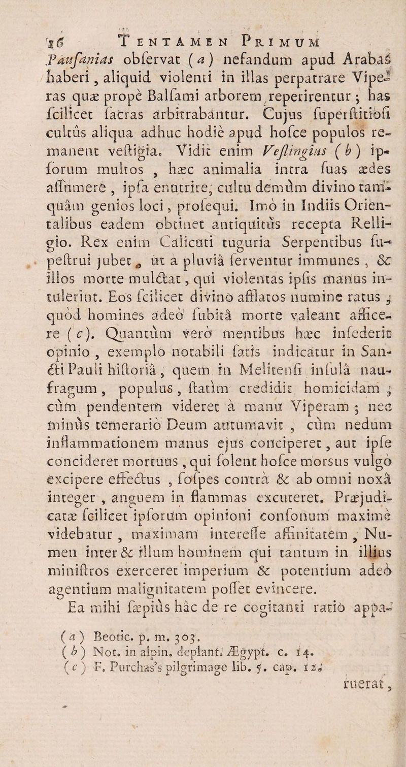 Pdufanias obfervat (a) nefandum apud Arabat haberi 9 aliquid violenti in illas perpatrare Vipe¬ ras quae prope Balfami arborem reperirencur •, has fcilicet (aeras arbitrabantur. Cujus fuperftitibfi cultus aliqua adhuc hodie apud hofce populos re¬ manent veftigia. Vidit enim VejUngius (b) ip- forum multos , li&c animalia intra fuas asdes afftimere , ipfa enutrire, cultu demdm divino tan> quam genios loci, proiequi. Imo in Indiis Orien¬ talibus eadem obtinet antiquitus recepta Relli- gio. Rex enim Calicoti tuguria Serpentibus fu-* peftrui jubet,, ut a pluvia (erventur immunes , &c illos morte muldtat, qui violentas iphs manus in¬ tulerint. Eos (cilicec divino afflatos numine ratus 9 quod homines adeo fubiti morte valeant afflee- re (c). Quantum vero mentibus h^c infederic opinio , exemplo notabili fatis indicatur in San¬ ati Pauli hidoria, quem in Melitends infula. nau¬ fragum , populus , datim credidit homicidam ; cum pendentem videret a manu Viperam ; nec minus temerario Deum autumavit , cum nedum inflammationem manus ejus conciperet, aut ipfe concideret mortuus, qui (olent hofce morsus vulgo excipere effectus , fofpes contra Sc ab omni noxa integer , anguem in dammas excuteret. Praejudi¬ catas fcilicec ipforum opinioni eonfonum maxime videbatur , maximam interefle affluitatem , Nu¬ men inter & illum hominem qui tantum in illius minidros exerceret imperium & potentium adeS agentium malignitatem pofflet evincere. Ea mihi faepius hac de re cogitanti ratio appa- ( a ) Beotic. p. m. 303 . ( b) Not. in aipin. deplant.o^Egypt. c. 14. (c) F. PurclWspilgrimage lib. y. cap. 12; ruerat,