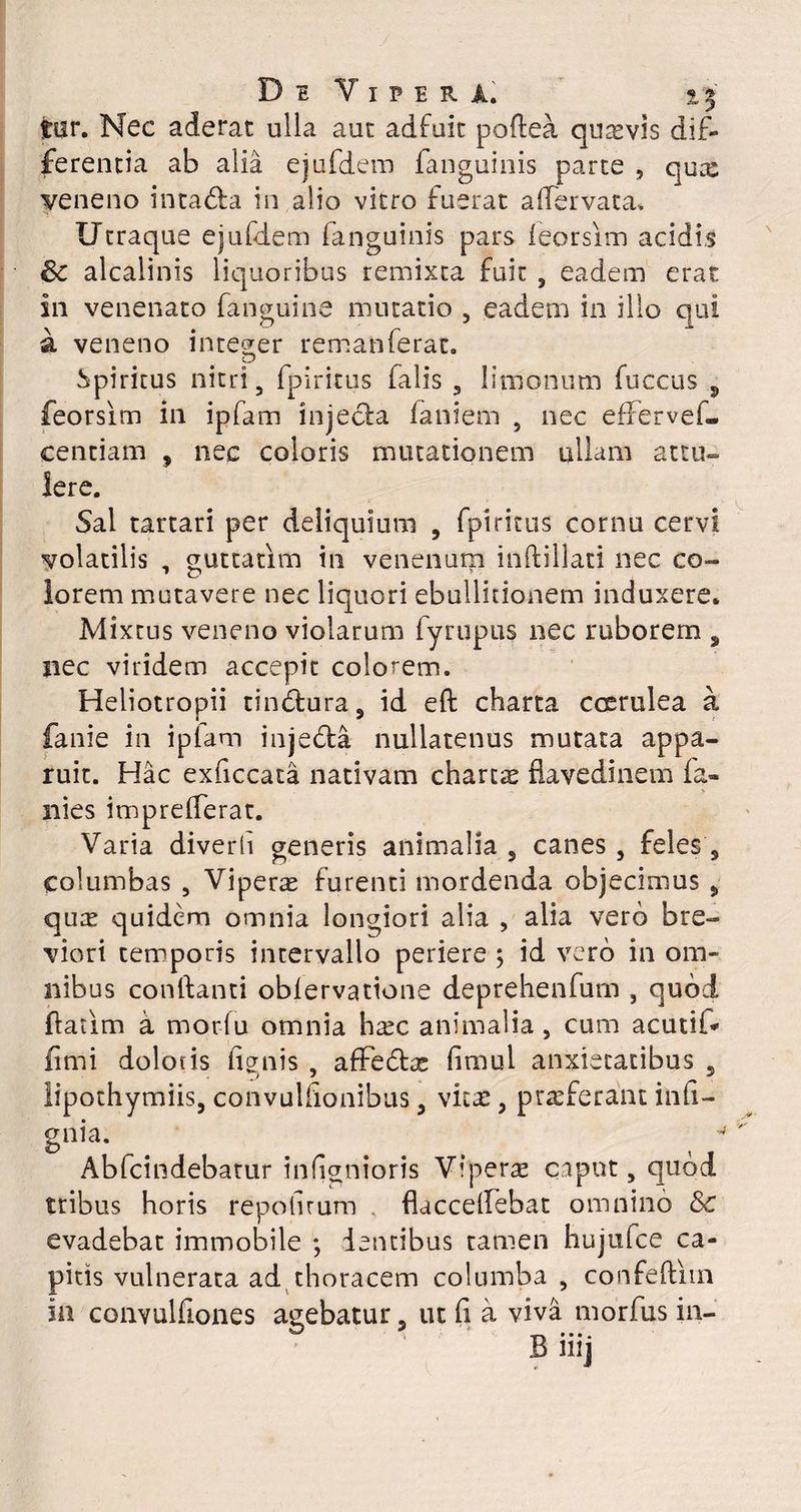 tur. Nec aderat ulla aut adfuit poftea quxvis dif¬ ferentia ab alia ejufdem fanguinis parte , qux veneno inta&a in alio vitro fuerat alfervata. Utraque ejufdem fanguinis pars feorsim acidis & alcalinis liquoribus remixta fuit , eadem erat in venenato fanguine mutatio , eadem in illo qui a veneno integer remanferat. Spiritus nitri, fpiritus falis , limonum fuccus 5 feorsim in ipfam injecla faniem 5 nec effer veL centiam 9 nec coloris mutationem ullam attu¬ lere. Sal tartari per deliquium , fpiritus cornu cervi volatilis , guttatlm in venenum inftillati nec co¬ lorem mutavere nec liquori ebullitionem induxere* Mixtus veneno violarum fyrupus nec ruborem s nec viridem accepit colorem. Heliotropii tinddura, id eft charta coerulea a fanie in ipfam injedfa nullatenus mutata appa¬ ruit. Hac exficcata nativam chartx flavedinem la¬ nies imprelferat. Varia diverh generis animalia , canes, feles s columbas , Viperae furenti mordenda objecimus 5 qux quidem omnia longiori alia , alia vero bre¬ viori temporis intervallo periere ; id vero in om¬ nibus conftanti oblervatione deprehenfum , quod ftatim a morfu omnia hxc animalia , cum acuti!'» fimi dolotis lignis , affedtx limul anxietatibus 5 lipothymiis, convulfionibus , vux , praeferant inli- gnia. Abfcindebatur infignioris Viperx caput, quod tribus horis repolirum flaccelfebat omnino & evadebat immobile *, dentibus tamen hujtifce ca¬ pitis vulnerata ad thoracem columba , confeftiin in convulfiones acebatur, ut li a viva morfus in- & 9 T» *••• Bmj
