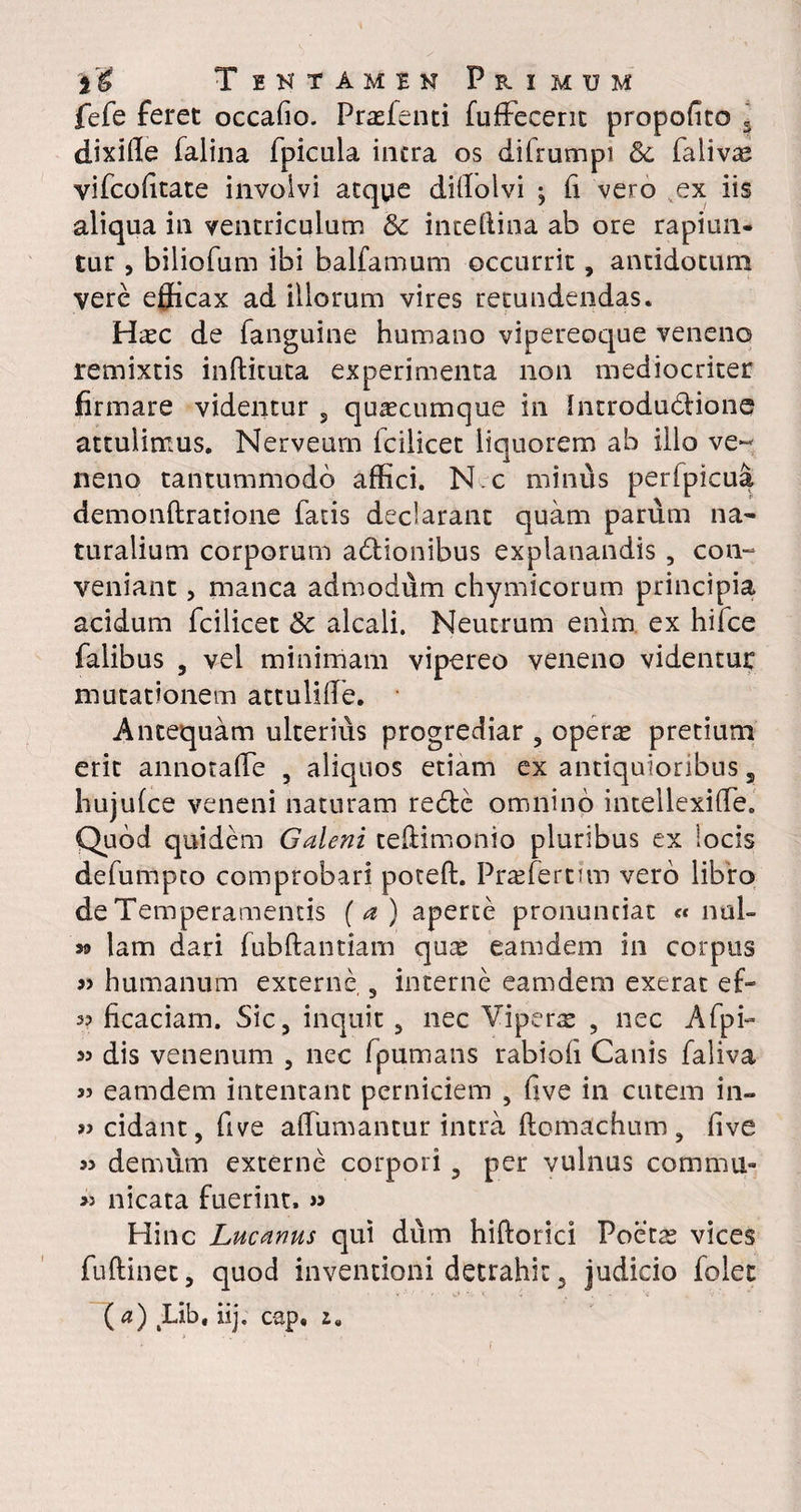 fefe feret occafio. Prasfenti fuffecerit propofito 5 dixille falina fpicula intra os difrumpi & falivte vifcofitate involvi atque dillolvi ; fi vero ex iis aliqua in ventriculum & inteftina ab ore rapiun- tur, biliofum ibi balfamum occurrit, antidotum vere efficax ad illorum vires retundendas. Haec de fanguine humano vipereoque veneno remixtis inftituta experimenta non mediocriter firmare videntur , quacumque in Introdudlione attulimus. Nerveum fcilicet liquorem ab illo ve¬ neno tantummodo affici. N.c minus perlpicua demonftratione fatis declarant quam parum na¬ turalium corporum adtionibus explanandis , con¬ veniant , manca admodum chymicorum principia acidum fcilicet &c alcali. Neutrum enim ex hilce falibus , vel minimam vipereo veneno videntur mutationem attuliffie. Antequam ulterius progrediar , opeme pretium erit annotafie 5 aliquos etiam ex antiquioribus s hujufce veneni naturam redfce omnino intellexilfe. Quod quidem Galeni teftimonio pluribus ex locis defumpto comprobari poteft. Praffiertim vero libro de Temperamentis (a) aperte pronuntiat « nal- S9 lam dari fubftantiam quas eamdem in corpus » humanum externe , interne eamdem exerat efi* 53 ficaciam. Sic, inquit, nec Viperas , nec Afpi- 53 dis venenum , nec fpumans rabiofi Canis faliva 3> eamdem intentant perniciem , five in cutem in- «cidant, five affiumantur intra ftomachum , five 33 demum externe corpori , per vulnus commu- >3 nicata fuerint. >3 Hinc Lucanus qui dum hiftorici Poetas vices fuftinec, quod inventioni detrahit, judicio folet ( a) Lib, iij. cap. i.