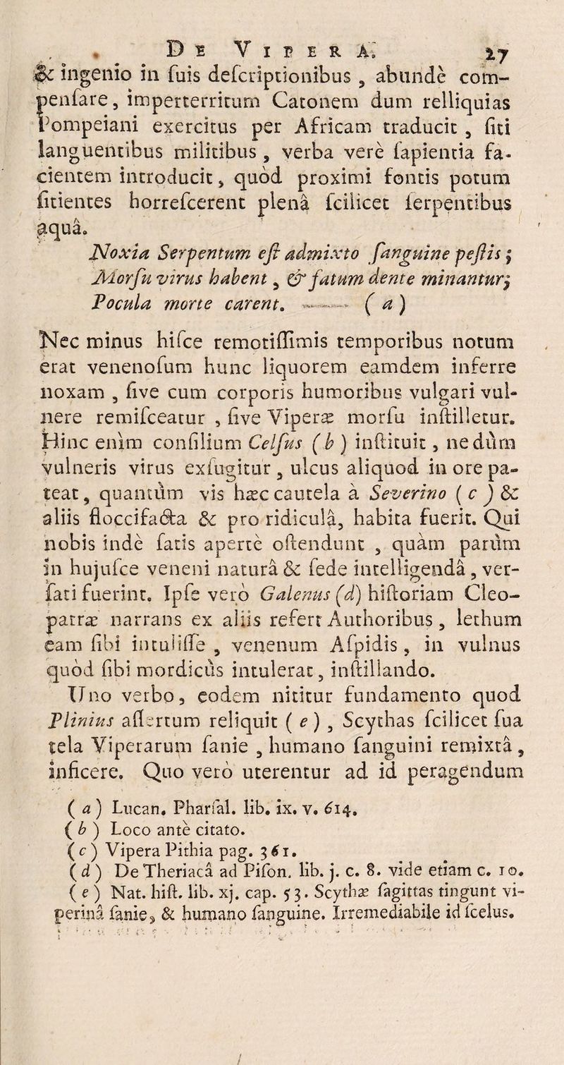 & ingenio in fuis defcriptionibus , abunde com- fienfare, imperterritum Catonem dum relliquias }ompeiani exercitus per Africam traducit , liti languentibus militibus, verba vere lapientia fa¬ cientem introducit > quod proximi fontis potum fitientes horrefcerent plena Iciiicet lerpentibus aqua. Noxia, Serpentum efi admixto [anguine peftis; Aiorfu virus habent , & fatum dente minanturj Focula mone carent. «.... ( a ) Nec minus hifce remotiffimis temporibus notum erat venenofum hunc liquorem eamdem inferre noxam , five cum corporis humoribus vulgari vul¬ nere remifceatur , live Vipera morlu inftilletur. Hinc enim conlilium Celfus (h ) inftituit, nedum vulneris virus exfugitur , ulcus aliquod in ore pa¬ teat, quantum vis hsc cautela a Severino ( c ) aliis floccifa&a & pro ridicula, habita fuerit. Qui nobis inde fatis aperte offendunt , quam parum in hujufce veneni natura Sc lede intelligenda, ver- fati fuerint. Ipfe vero Galenus (d) hiftoriam Cleo¬ patrae narrans ex aliis refert Authoribus, lethum eam libi iiuuliffe , venenum Afpidis, in vulnus quod fibi mordicus intulerat, inftillando. Uno verbo, eodem nititur fundamento quod Plinius adertum reliquit ( e) , Scythas fcilicet fua tela Viperarum fanie , humano fanguini remixta, inficere. Quo vero uterentur ad id peragendum ( a ) Lucan. Pharfal. lib. ix. v. 614. ( b ) Loco ante citato. ( c ) Vipera Pithia pag. 361. ( d ) De Theriaca ad Pifon. lib. j. c. 8. vide etiam c. 1 o. (e) Nat. hift. lib. xj. cap. 53. Scytha? fagittas tingunt vi¬ perina fanie 3 & humano fanguine. Irremediabile idfcelus.
