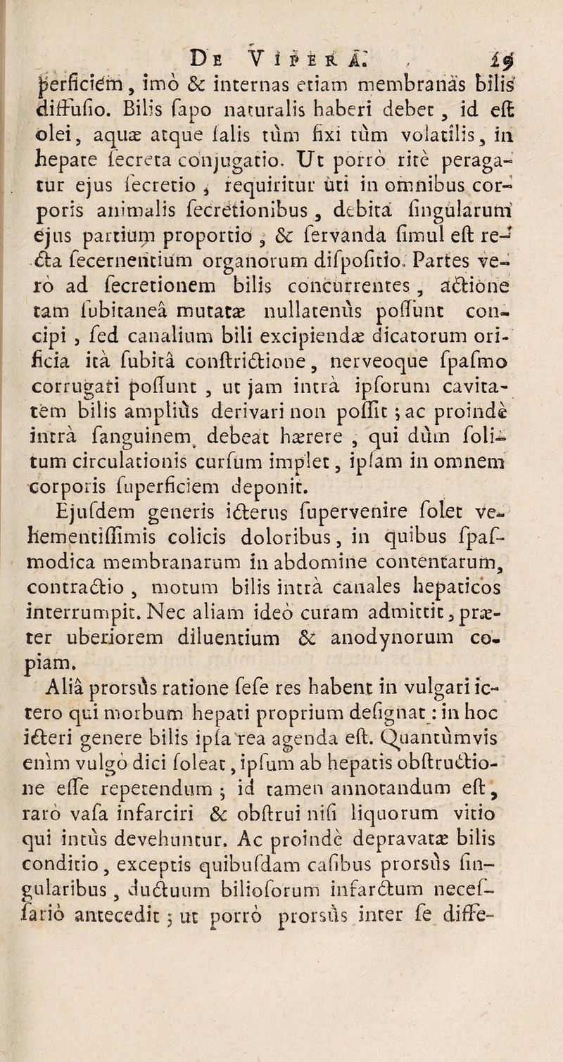 jjerficidm, imo & internas etiam membranas bilis diffufio. Bilis fapo naturalis haberi debet , id eft olei, aqua? atque falis tum fixi tum volatilis, iii hepate iecreta conjugatio. Ut porro rite peraga¬ tur ejus fecretio * requiritur iiti in omnibus cor¬ poris animalis fecrdtionibus, debita lingularum ejus partiuqi proportio , & fervanda fimul eft re-? <fta fecerneiitium organorum difpofitioo Partes ve¬ ro ad fecretionem bilis concurrentes, adlione tam fubitanea mutata nullatenus poliunt con¬ cipi 3 fed canalium bili excipienda? dicatorum ori¬ ficia ita fubita conftridlione, nerveoque fpafmo corrugati poliunt , ut jam intra ipforum cavita¬ tem bilis amptifts derivari non pofiit;ac proinde intra fanguinem debeat h^rere , qui dum folia¬ tum circulationis curfum impiet, iplam in omnem corporis fuperficiem deponit. Ejufdem generis idlerus fupervenire folet ve- hementidimis colicis doloribus 5 in quibus fpaf- rnodica membranarum in abdomine contentarum, contradlio , motum bilis intra canales hepaticos interrumpit. Nec aliam ideo curam admittit 3 pr^- ter uberiorem diluentium Sc anodynorum co¬ piam. Alia prorsfts ratione fefe res habent in vulgari ic¬ tero qui morbum hepati proprium defignat: in hoc i£teri genere bilis i pia'rea agenda eft. Quantumvis enim vulgo dici foleat, ipfum ab hepatis obftrunio¬ ne elfe repetendum; id tamen annotandum eft, raro vafa infarciri & obftrui nili liquorum vitio qui intus devehuntur. Ac proinde depravata? bilis conditio, exceptis quibufdam cafibus prorsus fm- gularibus, duduum bilioforum in far dium necelb