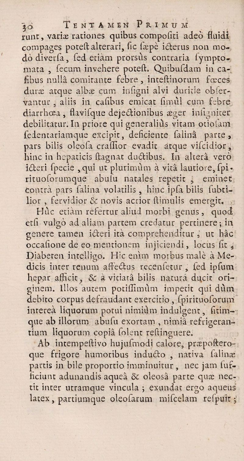 runt, varix rationes quibus compoRti adeo fluidi compages potefi alterari, fic ixpe iderus non mo¬ do diverfa, fed etiam prorsus contraria lympto¬ rnata 5 fecum invehere potefi. Quibufdam in Ca¬ libus nulla comitante febre , inteftinorum faeces durx atque albae cum iilfigni alvi duritie obser¬ vantur j aliis iil cafibus emicat fimul cum febre diarrhoea j flavifque dejedionibus aeger iniignicer debilitatur. In priore qui generalius vitam otiolam fedentariamque excipit, deficiente faiini parte, pars bilis oleofa craffior evadit atque vifcidior, hinc in hepaticis Ragnat dudibus. In altera vero ideri fpecie 3qui ut plurimum a vita lautiore, fpi- rituoforumque abuiu natales repetit 5 eminet Contra pars falina volatilis , hinc ipfa bilis fabri¬ lior , fervidior 8c novis acrior Rimulis emergit. Huc etiam refertur aliud morbi genus, quod et fi vulgo ad aliam partem credatur pertinere-, in genere tamen ideri ita comprehenditur 9 ut hac occafione de eo mentionem injiciendi, locus fit 4' Diabeten intelligo. Hic enim morbus male a Me¬ dicis inter renum affedus recenfetur 5 fed ipfutn hepar afficit , & a vitiata bilis natura ducit ori¬ ginem. Illos autem potiffimum impetit qui dum debito corpus defraudant exercitio , fpirituoforuni interea liquorum potui nimiitm indulgent, fitim- que ab illorum abufu exortam , nimia refrigeran¬ tium liquorum copia folent reRinguere. Ab intempeRivo hujufmodi calore, prxpoftero- que frigore humoribus indudo , nativa falinx partis in bile proportio imminuitur , nec jam fuf- ficiunt adunandis aquea & oleosa parte qux nec¬ tit inter utramque vincula ; exundat ergo aqueus latex s partiumque oleofarum mifcelam refpuit j