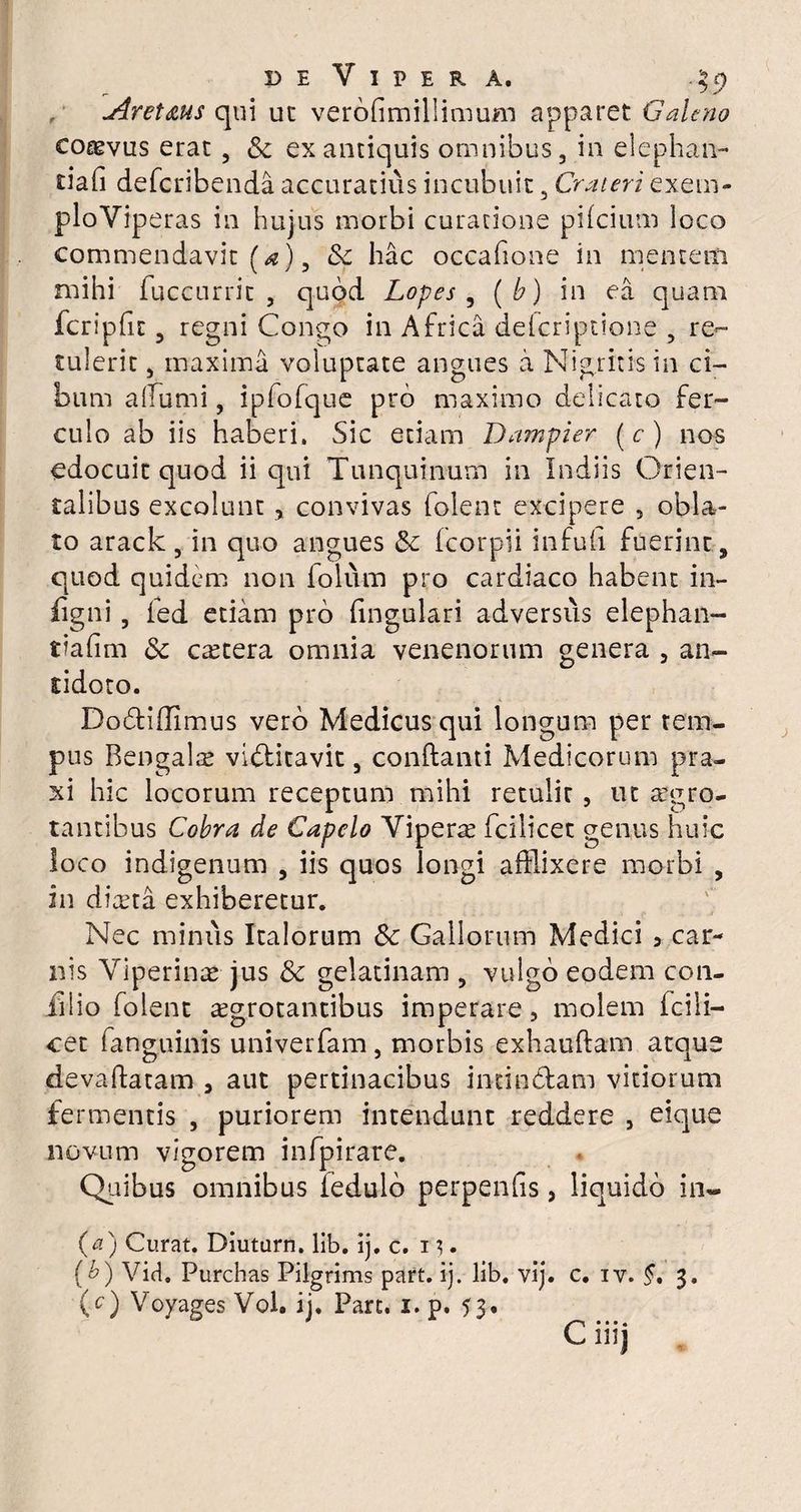 de Vipera. ?5> Aret&us qui ut verofimillimum apparet Galeno coaevus erat , «Se ex antiquis omnibus, in elephan- tiafi deferibenda accuratius incubuit, Crateri exem- ploYiperas in hujus morbi curatione pifeium loco commendavit [a), &z hac occafione in mentem mihi fuccurrit , quod Lopes , ( b) in ea quam fcripfit, regni Congo in Africa dderiptione , re¬ tulerit , maxima voluptate angues a Nigrius in ci¬ bum allumi, ipfofque pro maximo delicato fer¬ culo ab iis haberi. Sic etiam Dampier (e) nos edocuit quod ii qui Tunquinum in Indiis Orien¬ talibus excolunt ? convivas foient excipere 5 obla¬ to arack, in quo angues & fcorpii infufi fuerint, quod quidem non folum pro cardiaco habent in- figni , fed etiam pro lingulari adversus elephan- tiafim «Se cetera omnia venenorum genera , an¬ tidoto. Dodtiffimus vero Medicus qui longum per tem¬ pus Bengalx viblitavit, conflanti Medicorum pra- xi hic locorum receptum mihi retulit, ut aegro¬ tantibus Cobra de Capelo Viperx fcilicet genus huic loco indigenum , iis quos longi afflixere morbi , in diaeta exhiberetur. Nec minus Italorum & Gallorum Medici 3 car¬ nis Viperinae- jus & gelatinam , vulgo eodem con¬ ixi io foient xgrotantibus imperare, molem icili— cet (anguillis univerfam, morbis exhauftam atque devaflatam , aut pertinacibus indubiam vitiorum fermentis , puriorem intendunt reddere , eique novum vigorem infpirare. Quibus omnibus fedulb perpenfis, liquido in- (<2) Curat. Diuturn. lib. ij. c. 1 (b) Vid. Purchas Pilgrims part. ij. lib. vij. c. iv. §, 3. (c) Voyages Vol. ij. Part. 1. 0. 53. ' •••* C liij