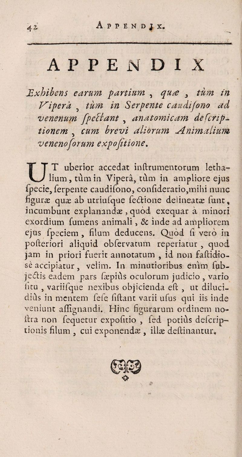 Appendjx. 4& APPENDIX Exhibens earum partium , <^/z? ^ tum in Viper a tum in Serpente caudijono ad venenum fpeSlant , anatomicam defcnp- tionem y cum brevi aliorum Animalium veneno forum expojitione. UT uberior accedat inftrumentorum letha- iium, tum in Vipera, tum in ampliore ejus fpecie, ferpente caudifono, confideratio,mihi nunc figuras quas ab utriufque fedtione delineate funt, incumbunt explanandae, quod exequar a minori exordium fumens animali, &c inde ad ampliorem ejus fpeciem , filum deducens. Quod (i vero in pofleriori aliquid obfervatum repedatur , quod jam in priori fuerit annotatum , id non faflidio- se accipiatur, velim. In minutioribus enim fub- jedlis eadem pars laspius oculorum judicio , vario ficu , variifque nexibus objicienda eft , ut diluci¬ dius in mentem fefq liftant varii ufus qui iis inde veniunt affignandi. Hinc figurarum ordinem no*» O O lira non fequetur expodtio , fed potius defcrip- tionis filum , cui exponendae , illae delli nantur,,