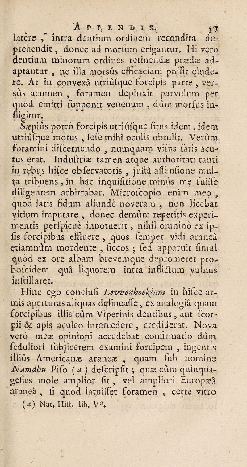 'A P P, E N D I i j7 fatere intra dentiam ordinem recondita de¬ prehendit , donec ad morfum erigantur. Hi vero dentiam minorum ordines retinendae pridie ad¬ aptantur 5 ne illa morsus efficaciam poilic elude¬ re. At in convexa utriufque forcipis parte , ver¬ sus acumen , foramen depinxit parvulum per quod emitti fupponit venenum , dum morius in¬ fligitur. Saepius porro forcipis utriufque litus idem 5 idem utriufque motus , fele mihi oculis obtulit. Verum foramini difcernendo 5 numquam vifus fatis acu-» tus erat. Induftriae tamen atque authoritati tanti in rebus hifce obfervatoris a jufta alfenlione mul¬ ta tribuens , in hac inquifitione minus me fuiile diligentem arbitrabar. Microfcopio enim meo , quod fatis fidum aliunde noveram 3 non licebat vicium imputare , donec demum repetitis experi¬ mentis perfpicue innotuerit, nihil omnino ex ip- fis forcipibus effluere 5 quos femper vidi aranea etiamnum mordente , ficcos ; fed apparuit limul quod ex ore albam brevemque depromeret pro- bofcidem qua liquorem intra inflidhim vulnus inftillaret. Hinc ego conclufi Levvenhoekium in hifce ar¬ mis aperturas aliquas delinealle, ex analogia quam forcipibus illis cum Viperinis dentibus, aut fcor- pii &c apis aculeo intercedere , crediderat. Nova vero mere opinioni accedebat confirmatio dum feduliori fubjicerem examini forcipem , ingentis illius Americanae araneae , quam fub nomine Namdhu Pifo (a ) defcripfit ; quae cum quinqiia- gelies mole amplior fit, vel ampliori Europaea granea , fi quod latuiffiet foramen a certe vitro (a) NauHift. lib. V°. /