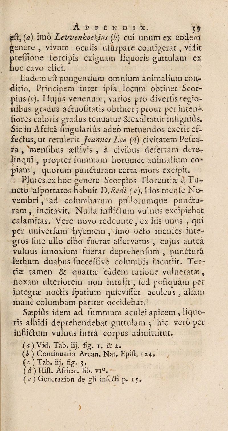 cft, (a) imo Levvenh oenius (b) cui unum ex eodem genere , vivum oculis ufurpare contigerat, vidit preffione forcipis exiguam liquoris guttulam ex hoc cavo elici. Eadem eft pungentium omnium animalium con-> ditio. Principem inter ipfa Jocum obtinet Scor- pius(c). Hujus venenum, varios pro divertis regio¬ nibus gradus acluoti catis obtinet 3 prout perinjten-. flores caloris gradus tenuatur &exalcatiir infignius. Sic in Africa Pinguiarius adeo metuendos exerit ef¬ fectus, ut retulerit Joannes Lee (d) civitatem Pefca- ra , 'mentibus asftivis , a civibus deiertam dere- linqui, propter (ummam horumce animalium co¬ piam-, quorum punduram certa mors excipit. . Plures ex hoc genere Scorpios Florentia a Tu~ neto alportatos habuit D .Redi (e)% Hos menfe No¬ vembri , ad columbarum pullorumque pundu¬ ram, incitavit. Nulla infliCtum vulnus excipiebat calamitas.v Vere novo redeunte , ex his unus , qui per univerfam hyemem , imo odo mentes inte¬ gros tine ullo cibo fuerat aflervatus , cujus antea vulnus innoxium fuerat deprehenfum , pundura letHum duabus tucceffive columbis incutiit. Ter¬ tiae tamen 6c quarta eadem ratione vulneratae, noxam ulteriorem non intulit, fed poftquam per integrae nodis fpatium quievitfec aculeus, aliam mane columbam pariter occidebat. Saepius idem ad fummum aculei apicem , liquo¬ ris albidi deprehendebat guttulam 3 hic vero per inflidum vulnus intra corpus admittitur. (a) Vid. Tab. iij. Fg. i. & 2» (b ) Continuatio Arcan. Nat. Epift. 1240 (c ) Tab. iij. Fg. 3. ( d ) Hift. Africse. lib. vi°. (e) Generazion de gli inledi p. 15, >
