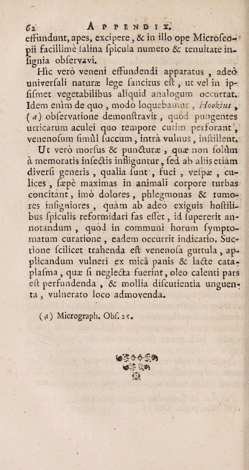 effundunt, apes, excipere 3 & in illo ope Microfco- pii facillime ialina fpicuia numero & tenuitate in- fignia obfervavi. Hic vero veneni effundendi apparatus 5 adeo univerfali naturae lege fancitus eft , ut vel in ip- ftfraet vegetabilibus aliquid analogum occurrat. Idem enim de quo , modo loquebamur , Hoohjus , [a) obfervatione demonftravk , quod pungentes urticarum aculei quo tempore cucim perforant , venenofum fimui fuccum , intra vulnus, inftillent. Ut vero morfus & pundurae , qua? non folum a memoratis infe&is infliguntur, fed ab aliis etiam diverfi generis , qualia funt , fuci , vefpae , cu¬ lices , fepe maximas in animali corpore turbas concitant, imo dolores, phlegmonas &c tumo¬ res infigaiores , quam ab adeo exiguis hoftilk bos fpiculis reformidari fas effet, id fupererit an¬ notandum , quod in communi horum fympto- inatum curatione , eadem occurrit indicatio. Suc- tione fcilicet trahenda eft venenofa guttula, ap¬ plicandum vulneri ex mica panis Sc lade cata- plafma , qua? fi neglecta fuerint, oleo calenti pars eft perfundenda , & mollia difcurientia unguen¬ ta , vulneraro loco admovenda. (a) Micrograph. Obf.2<r. *?#*£*>