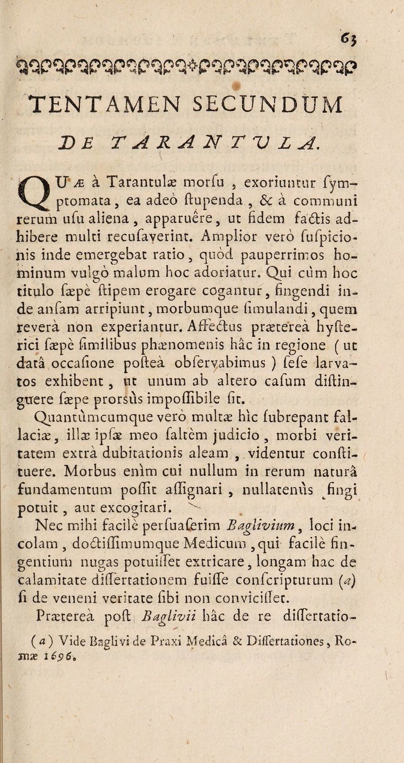 Cj teqpOpqpspqpq^pqpWpqpQpqp TENTAMEN SECUNDUM DE TARAN T V L A. ■ { QIP te a Tarantulae morfo 3 exoriuntur fym- ptomata, ea adeo fcupenda , & a communi rerum ufu aliena , apparuere, ut fidem fadis ad¬ hibere multi recufaverint. Amplior vero fufpicio- nis inde emergebat ratio 5 quod pauperrimos ho¬ minum vulgo malum hoc adoriatur. Qui cum hoc titulo fkpe ftipetn erogare cogantur, fingendi in¬ de anfam arripiunt, morbumque fimulandi, quem revera non experiantur. AfFedtus pr^terea hyfle- rici faepe fimilibus phaenomenis hac in regione ( uc data occafione poftea obfervabimus ) fefe larva¬ tos exhibent, ut unum ab altero cafum diflin- guere fepe prorsus impoffibile fit. Quantiimcumque vero multa: hic fubrepant fal¬ lacia, illcc ipfce meo faltem judicio , morbi veri¬ tatem extra dubitationis aleam , videntur confli- tuere. Morbus enim cui nullum in rerum natura fundamentum poffit aflignari , nullatenus fingi potuit, aut excogitari. Nec mihi facile perfuaferim Baglivium, loci in¬ colam , dodtidimumque Medicum ,qui facile fin¬ gentium nugas potuiflet extricare, longam hac de calamitate diflertationem fulffe confcripturum (a) fi de veneni veritate fibi non conviciflet. Praeterea poft Baglivii hac de re differtado- ( a ) Vide Baglivi cie Praxi Medica & Differtationes, Ro- jnx i £96,